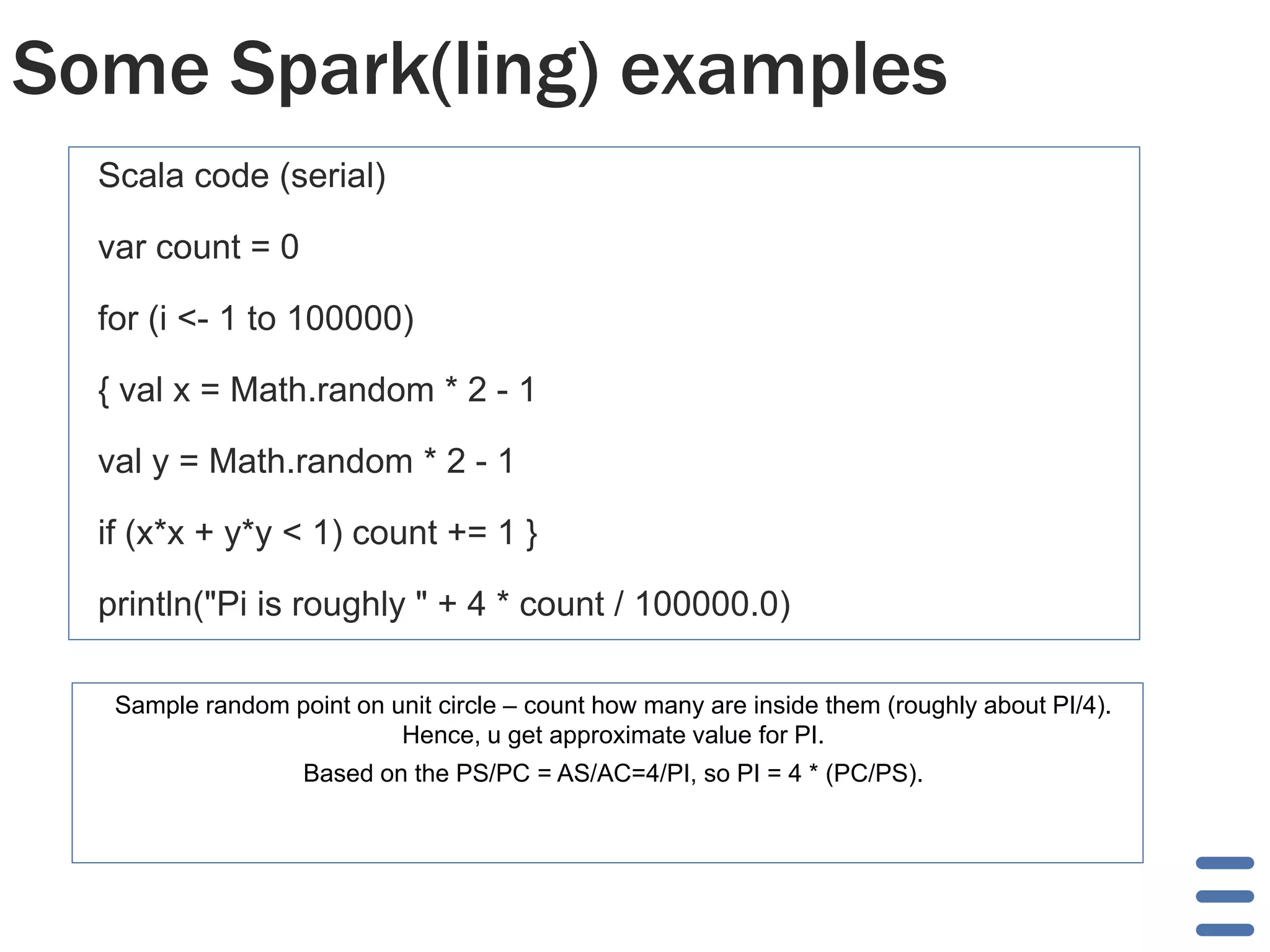 Some Spark(ling) examples
Scala code (serial)
var count = 0
for (i <- 1 to 100000)
{ val x = Math.random * 2 - 1
val y = Math.random * 2 - 1
if (x*x + y*y < 1) count += 1 }
println("Pi is roughly " + 4 * count / 100000.0)
Sample random point on unit circle – count how many are inside them (roughly about PI/4).
Hence, u get approximate value for PI.
Based on the PS/PC = AS/AC=4/PI, so PI = 4 * (PC/PS).
 