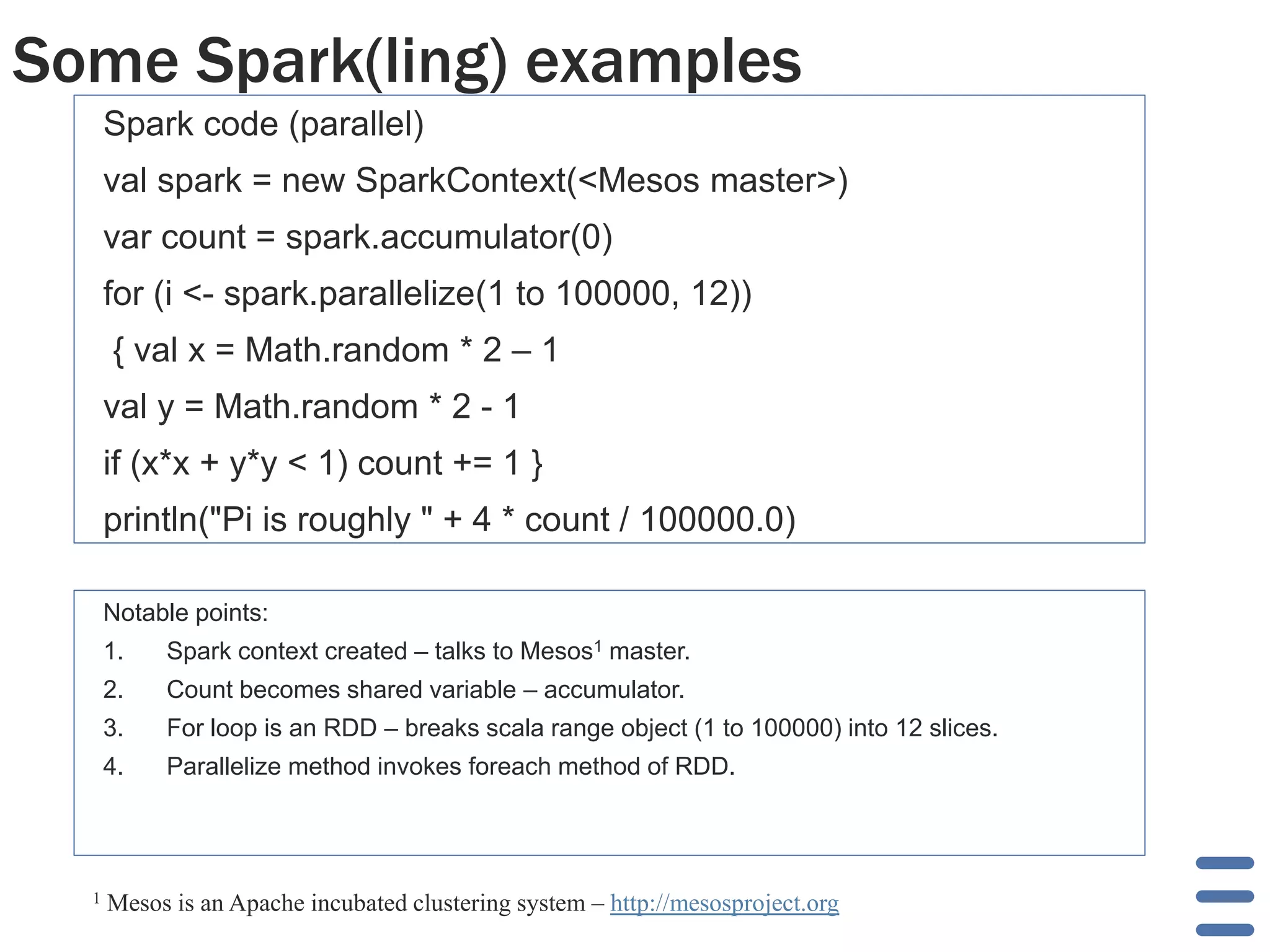 Some Spark(ling) examples
Spark code (parallel)
val spark = new SparkContext(<Mesos master>)
var count = spark.accumulator(0)
for (i <- spark.parallelize(1 to 100000, 12))
{ val x = Math.random * 2 – 1
val y = Math.random * 2 - 1
if (x*x + y*y < 1) count += 1 }
println("Pi is roughly " + 4 * count / 100000.0)
Notable points:
1. Spark context created – talks to Mesos1 master.
2. Count becomes shared variable – accumulator.
3. For loop is an RDD – breaks scala range object (1 to 100000) into 12 slices.
4. Parallelize method invokes foreach method of RDD.
1 Mesos is an Apache incubated clustering system – http://mesosproject.org
 