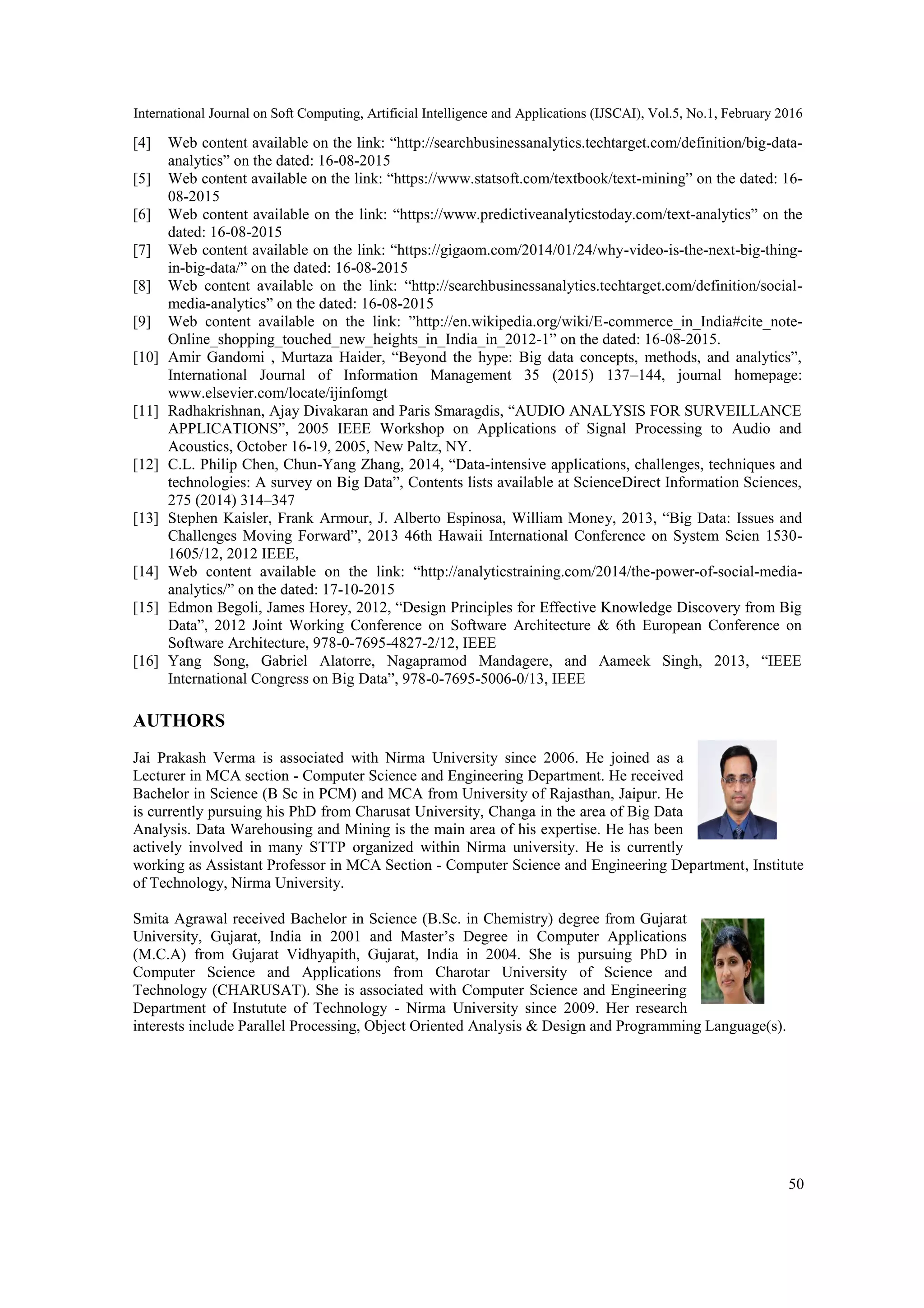 International Journal on Soft Computing, Artificial Intelligence and Applications (IJSCAI), Vol.5, No.1, February 2016
50
[4] Web content available on the link: ―http://searchbusinessanalytics.techtarget.com/definition/big-data-
analytics‖ on the dated: 16-08-2015
[5] Web content available on the link: ―https://www.statsoft.com/textbook/text-mining‖ on the dated: 16-
08-2015
[6] Web content available on the link: ―https://www.predictiveanalyticstoday.com/text-analytics‖ on the
dated: 16-08-2015
[7] Web content available on the link: ―https://gigaom.com/2014/01/24/why-video-is-the-next-big-thing-
in-big-data/‖ on the dated: 16-08-2015
[8] Web content available on the link: ―http://searchbusinessanalytics.techtarget.com/definition/social-
media-analytics‖ on the dated: 16-08-2015
[9] Web content available on the link: ‖http://en.wikipedia.org/wiki/E-commerce_in_India#cite_note-
Online_shopping_touched_new_heights_in_India_in_2012-1‖ on the dated: 16-08-2015.
[10] Amir Gandomi , Murtaza Haider, ―Beyond the hype: Big data concepts, methods, and analytics‖,
International Journal of Information Management 35 (2015) 137–144, journal homepage:
www.elsevier.com/locate/ijinfomgt
[11] Radhakrishnan, Ajay Divakaran and Paris Smaragdis, ―AUDIO ANALYSIS FOR SURVEILLANCE
APPLICATIONS‖, 2005 IEEE Workshop on Applications of Signal Processing to Audio and
Acoustics, October 16-19, 2005, New Paltz, NY.
[12] C.L. Philip Chen, Chun-Yang Zhang, 2014, ―Data-intensive applications, challenges, techniques and
technologies: A survey on Big Data‖, Contents lists available at ScienceDirect Information Sciences,
275 (2014) 314–347
[13] Stephen Kaisler, Frank Armour, J. Alberto Espinosa, William Money, 2013, ―Big Data: Issues and
Challenges Moving Forward‖, 2013 46th Hawaii International Conference on System Scien 1530-
1605/12, 2012 IEEE,
[14] Web content available on the link: ―http://analyticstraining.com/2014/the-power-of-social-media-
analytics/‖ on the dated: 17-10-2015
[15] Edmon Begoli, James Horey, 2012, ―Design Principles for Effective Knowledge Discovery from Big
Data‖, 2012 Joint Working Conference on Software Architecture & 6th European Conference on
Software Architecture, 978-0-7695-4827-2/12, IEEE
[16] Yang Song, Gabriel Alatorre, Nagapramod Mandagere, and Aameek Singh, 2013, ―IEEE
International Congress on Big Data‖, 978-0-7695-5006-0/13, IEEE
AUTHORS
Jai Prakash Verma is associated with Nirma University since 2006. He joined as a
Lecturer in MCA section - Computer Science and Engineering Department. He received
Bachelor in Science (B Sc in PCM) and MCA from University of Rajasthan, Jaipur. He
is currently pursuing his PhD from Charusat University, Changa in the area of Big Data
Analysis. Data Warehousing and Mining is the main area of his expertise. He has been
actively involved in many STTP organized within Nirma university. He is currently
working as Assistant Professor in MCA Section - Computer Science and Engineering Department, Institute
of Technology, Nirma University.
Smita Agrawal received Bachelor in Science (B.Sc. in Chemistry) degree from Gujarat
University, Gujarat, India in 2001 and Master’s Degree in Computer Applications
(M.C.A) from Gujarat Vidhyapith, Gujarat, India in 2004. She is pursuing PhD in
Computer Science and Applications from Charotar University of Science and
Technology (CHARUSAT). She is associated with Computer Science and Engineering
Department of Instutute of Technology - Nirma University since 2009. Her research
interests include Parallel Processing, Object Oriented Analysis & Design and Programming Language(s).
 