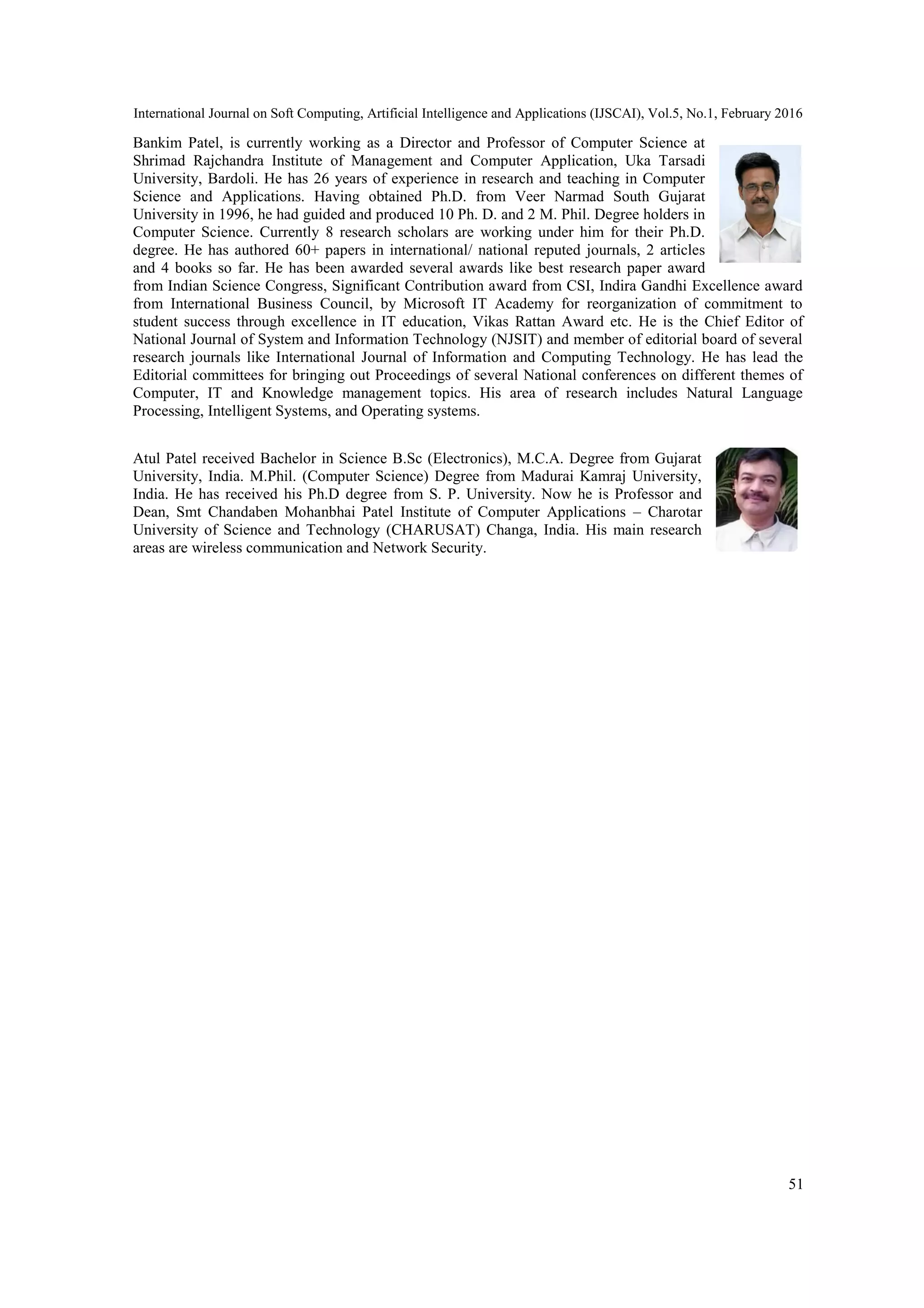 International Journal on Soft Computing, Artificial Intelligence and Applications (IJSCAI), Vol.5, No.1, February 2016
51
Bankim Patel, is currently working as a Director and Professor of Computer Science at
Shrimad Rajchandra Institute of Management and Computer Application, Uka Tarsadi
University, Bardoli. He has 26 years of experience in research and teaching in Computer
Science and Applications. Having obtained Ph.D. from Veer Narmad South Gujarat
University in 1996, he had guided and produced 10 Ph. D. and 2 M. Phil. Degree holders in
Computer Science. Currently 8 research scholars are working under him for their Ph.D.
degree. He has authored 60+ papers in international/ national reputed journals, 2 articles
and 4 books so far. He has been awarded several awards like best research paper award
from Indian Science Congress, Significant Contribution award from CSI, Indira Gandhi Excellence award
from International Business Council, by Microsoft IT Academy for reorganization of commitment to
student success through excellence in IT education, Vikas Rattan Award etc. He is the Chief Editor of
National Journal of System and Information Technology (NJSIT) and member of editorial board of several
research journals like International Journal of Information and Computing Technology. He has lead the
Editorial committees for bringing out Proceedings of several National conferences on different themes of
Computer, IT and Knowledge management topics. His area of research includes Natural Language
Processing, Intelligent Systems, and Operating systems.
Atul Patel received Bachelor in Science B.Sc (Electronics), M.C.A. Degree from Gujarat
University, India. M.Phil. (Computer Science) Degree from Madurai Kamraj University,
India. He has received his Ph.D degree from S. P. University. Now he is Professor and
Dean, Smt Chandaben Mohanbhai Patel Institute of Computer Applications – Charotar
University of Science and Technology (CHARUSAT) Changa, India. His main research
areas are wireless communication and Network Security.
 