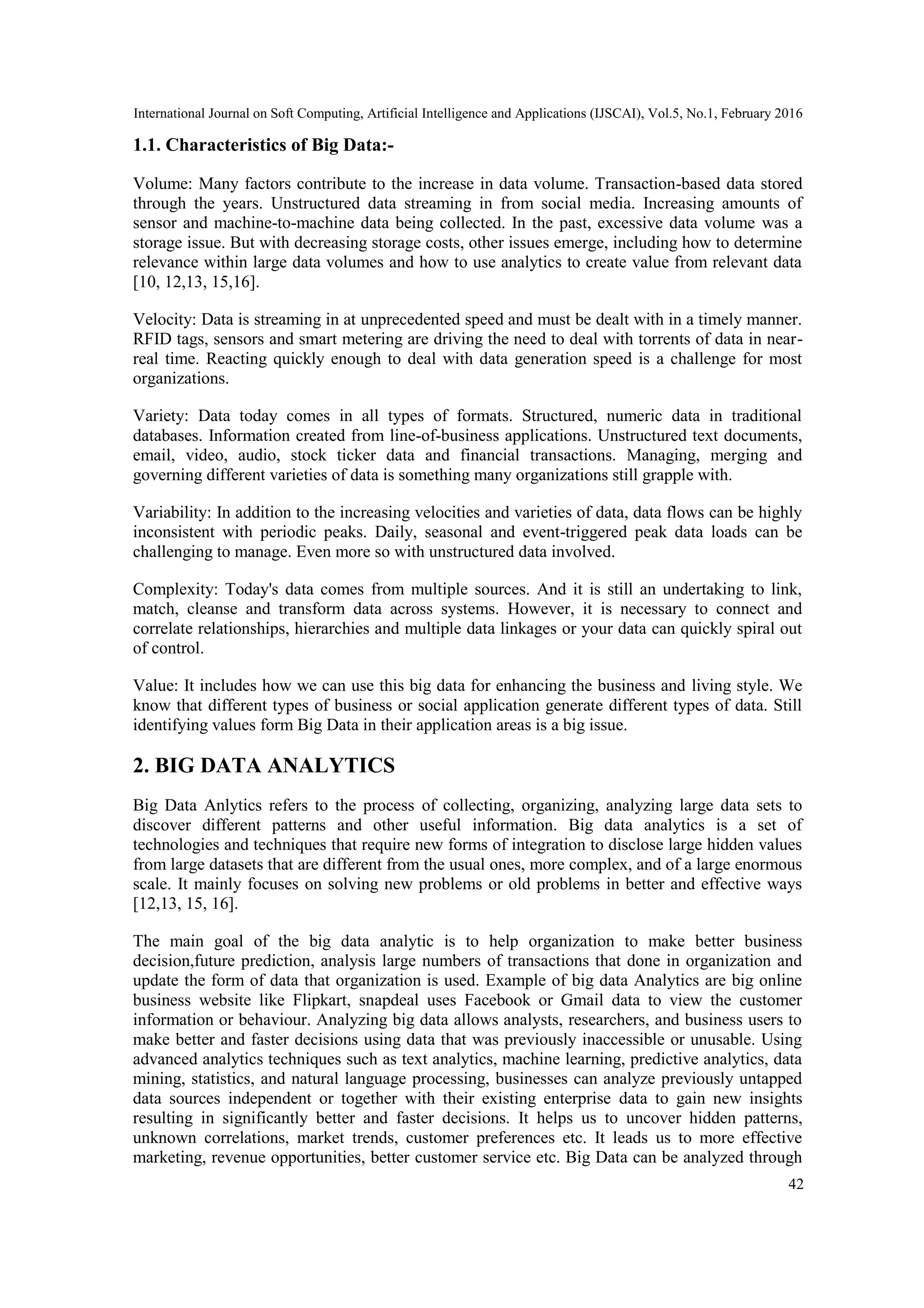 International Journal on Soft Computing, Artificial Intelligence and Applications (IJSCAI), Vol.5, No.1, February 2016
42
1.1. Characteristics of Big Data:-
Volume: Many factors contribute to the increase in data volume. Transaction-based data stored
through the years. Unstructured data streaming in from social media. Increasing amounts of
sensor and machine-to-machine data being collected. In the past, excessive data volume was a
storage issue. But with decreasing storage costs, other issues emerge, including how to determine
relevance within large data volumes and how to use analytics to create value from relevant data
[10, 12,13, 15,16].
Velocity: Data is streaming in at unprecedented speed and must be dealt with in a timely manner.
RFID tags, sensors and smart metering are driving the need to deal with torrents of data in near-
real time. Reacting quickly enough to deal with data generation speed is a challenge for most
organizations.
Variety: Data today comes in all types of formats. Structured, numeric data in traditional
databases. Information created from line-of-business applications. Unstructured text documents,
email, video, audio, stock ticker data and financial transactions. Managing, merging and
governing different varieties of data is something many organizations still grapple with.
Variability: In addition to the increasing velocities and varieties of data, data flows can be highly
inconsistent with periodic peaks. Daily, seasonal and event-triggered peak data loads can be
challenging to manage. Even more so with unstructured data involved.
Complexity: Today's data comes from multiple sources. And it is still an undertaking to link,
match, cleanse and transform data across systems. However, it is necessary to connect and
correlate relationships, hierarchies and multiple data linkages or your data can quickly spiral out
of control.
Value: It includes how we can use this big data for enhancing the business and living style. We
know that different types of business or social application generate different types of data. Still
identifying values form Big Data in their application areas is a big issue.
2. BIG DATA ANALYTICS
Big Data Anlytics refers to the process of collecting, organizing, analyzing large data sets to
discover different patterns and other useful information. Big data analytics is a set of
technologies and techniques that require new forms of integration to disclose large hidden values
from large datasets that are different from the usual ones, more complex, and of a large enormous
scale. It mainly focuses on solving new problems or old problems in better and effective ways
[12,13, 15, 16].
The main goal of the big data analytic is to help organization to make better business
decision,future prediction, analysis large numbers of transactions that done in organization and
update the form of data that organization is used. Example of big data Analytics are big online
business website like Flipkart, snapdeal uses Facebook or Gmail data to view the customer
information or behaviour. Analyzing big data allows analysts, researchers, and business users to
make better and faster decisions using data that was previously inaccessible or unusable. Using
advanced analytics techniques such as text analytics, machine learning, predictive analytics, data
mining, statistics, and natural language processing, businesses can analyze previously untapped
data sources independent or together with their existing enterprise data to gain new insights
resulting in significantly better and faster decisions. It helps us to uncover hidden patterns,
unknown correlations, market trends, customer preferences etc. It leads us to more effective
marketing, revenue opportunities, better customer service etc. Big Data can be analyzed through
 