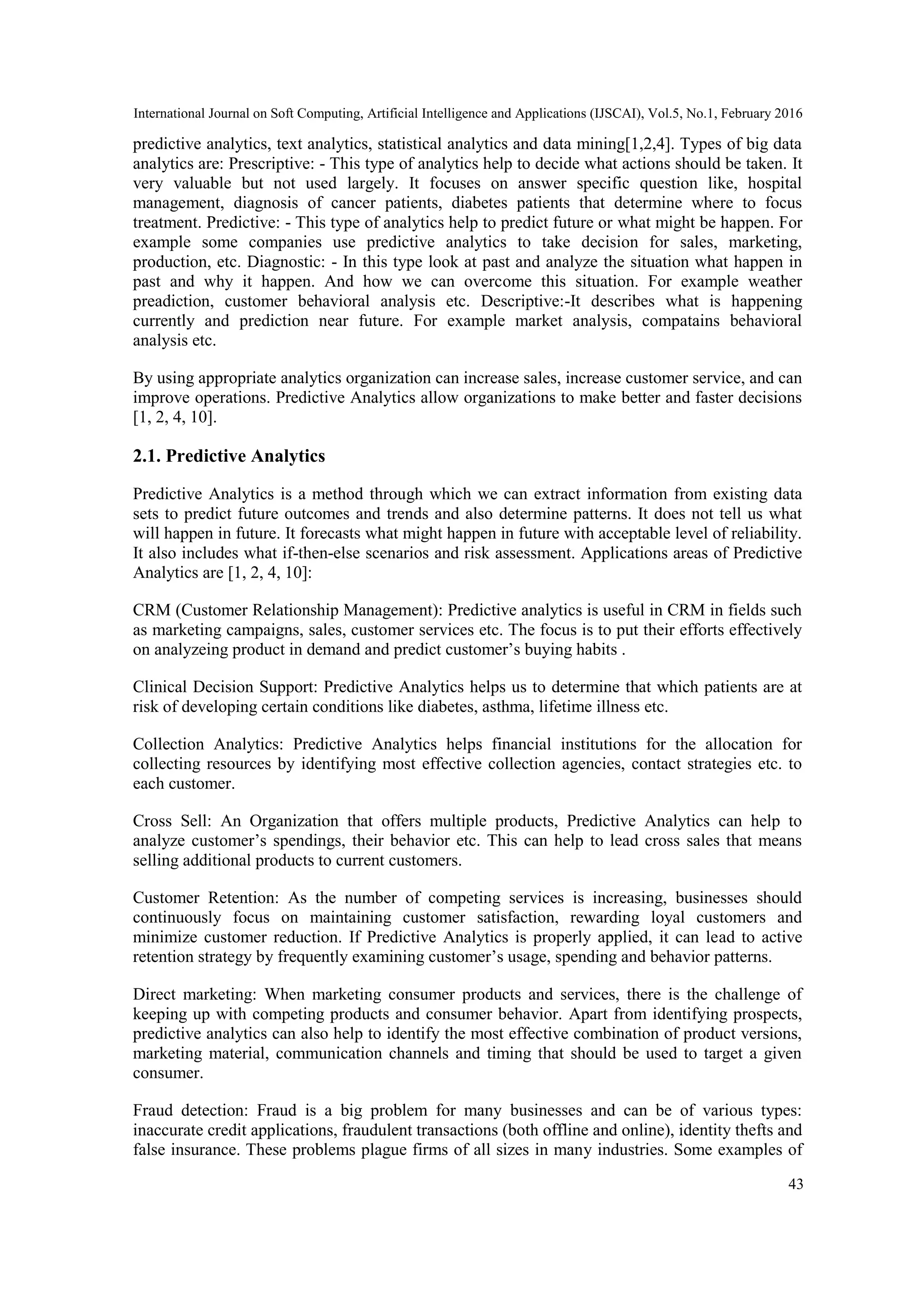 International Journal on Soft Computing, Artificial Intelligence and Applications (IJSCAI), Vol.5, No.1, February 2016
43
predictive analytics, text analytics, statistical analytics and data mining[1,2,4]. Types of big data
analytics are: Prescriptive: - This type of analytics help to decide what actions should be taken. It
very valuable but not used largely. It focuses on answer specific question like, hospital
management, diagnosis of cancer patients, diabetes patients that determine where to focus
treatment. Predictive: - This type of analytics help to predict future or what might be happen. For
example some companies use predictive analytics to take decision for sales, marketing,
production, etc. Diagnostic: - In this type look at past and analyze the situation what happen in
past and why it happen. And how we can overcome this situation. For example weather
preadiction, customer behavioral analysis etc. Descriptive:-It describes what is happening
currently and prediction near future. For example market analysis, compatains behavioral
analysis etc.
By using appropriate analytics organization can increase sales, increase customer service, and can
improve operations. Predictive Analytics allow organizations to make better and faster decisions
[1, 2, 4, 10].
2.1. Predictive Analytics
Predictive Analytics is a method through which we can extract information from existing data
sets to predict future outcomes and trends and also determine patterns. It does not tell us what
will happen in future. It forecasts what might happen in future with acceptable level of reliability.
It also includes what if-then-else scenarios and risk assessment. Applications areas of Predictive
Analytics are [1, 2, 4, 10]:
CRM (Customer Relationship Management): Predictive analytics is useful in CRM in fields such
as marketing campaigns, sales, customer services etc. The focus is to put their efforts effectively
on analyzeing product in demand and predict customer’s buying habits .
Clinical Decision Support: Predictive Analytics helps us to determine that which patients are at
risk of developing certain conditions like diabetes, asthma, lifetime illness etc.
Collection Analytics: Predictive Analytics helps financial institutions for the allocation for
collecting resources by identifying most effective collection agencies, contact strategies etc. to
each customer.
Cross Sell: An Organization that offers multiple products, Predictive Analytics can help to
analyze customer’s spendings, their behavior etc. This can help to lead cross sales that means
selling additional products to current customers.
Customer Retention: As the number of competing services is increasing, businesses should
continuously focus on maintaining customer satisfaction, rewarding loyal customers and
minimize customer reduction. If Predictive Analytics is properly applied, it can lead to active
retention strategy by frequently examining customer’s usage, spending and behavior patterns.
Direct marketing: When marketing consumer products and services, there is the challenge of
keeping up with competing products and consumer behavior. Apart from identifying prospects,
predictive analytics can also help to identify the most effective combination of product versions,
marketing material, communication channels and timing that should be used to target a given
consumer.
Fraud detection: Fraud is a big problem for many businesses and can be of various types:
inaccurate credit applications, fraudulent transactions (both offline and online), identity thefts and
false insurance. These problems plague firms of all sizes in many industries. Some examples of
 