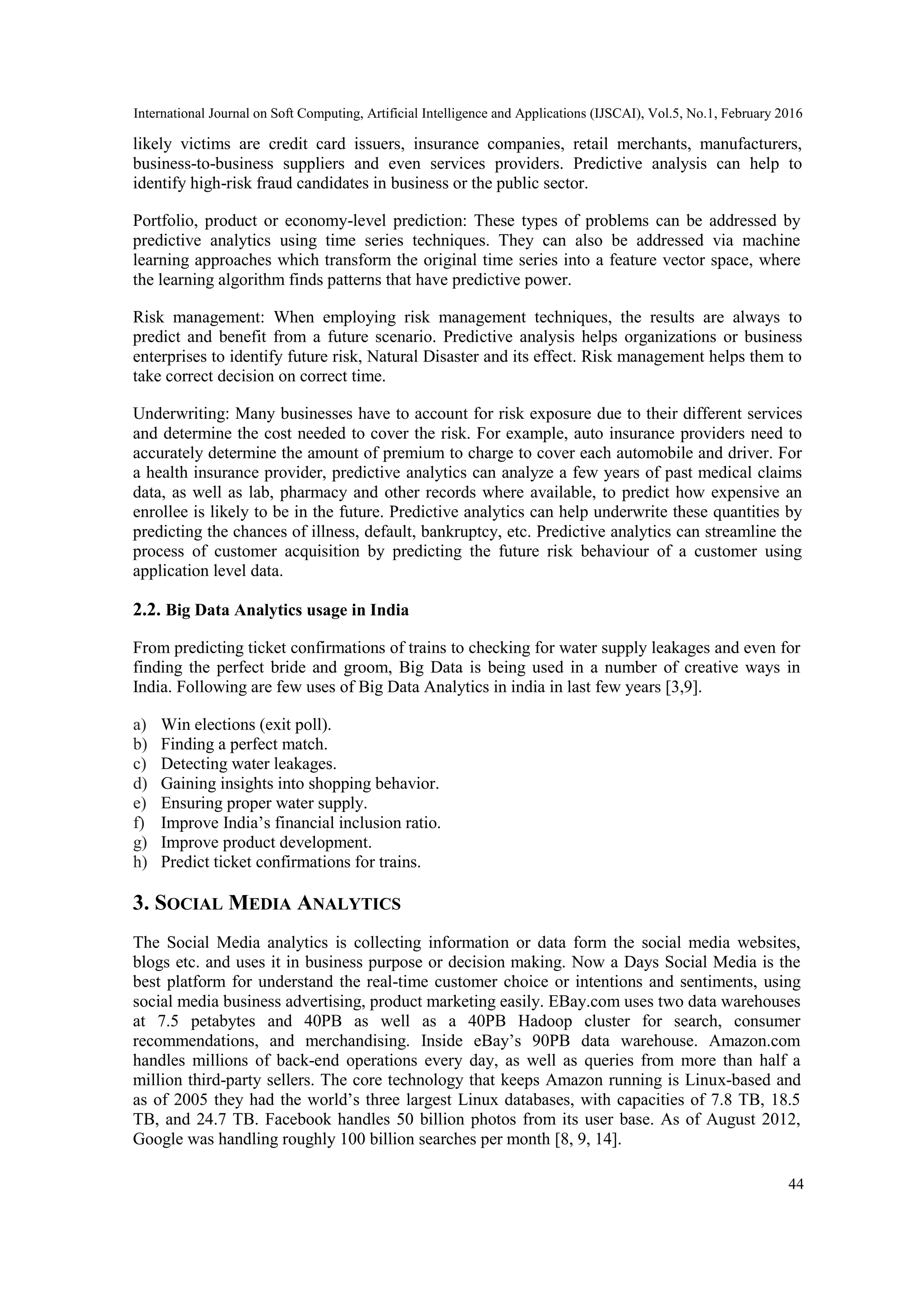International Journal on Soft Computing, Artificial Intelligence and Applications (IJSCAI), Vol.5, No.1, February 2016
44
likely victims are credit card issuers, insurance companies, retail merchants, manufacturers,
business-to-business suppliers and even services providers. Predictive analysis can help to
identify high-risk fraud candidates in business or the public sector.
Portfolio, product or economy-level prediction: These types of problems can be addressed by
predictive analytics using time series techniques. They can also be addressed via machine
learning approaches which transform the original time series into a feature vector space, where
the learning algorithm finds patterns that have predictive power.
Risk management: When employing risk management techniques, the results are always to
predict and benefit from a future scenario. Predictive analysis helps organizations or business
enterprises to identify future risk, Natural Disaster and its effect. Risk management helps them to
take correct decision on correct time.
Underwriting: Many businesses have to account for risk exposure due to their different services
and determine the cost needed to cover the risk. For example, auto insurance providers need to
accurately determine the amount of premium to charge to cover each automobile and driver. For
a health insurance provider, predictive analytics can analyze a few years of past medical claims
data, as well as lab, pharmacy and other records where available, to predict how expensive an
enrollee is likely to be in the future. Predictive analytics can help underwrite these quantities by
predicting the chances of illness, default, bankruptcy, etc. Predictive analytics can streamline the
process of customer acquisition by predicting the future risk behaviour of a customer using
application level data.
2.2. Big Data Analytics usage in India
From predicting ticket confirmations of trains to checking for water supply leakages and even for
finding the perfect bride and groom, Big Data is being used in a number of creative ways in
India. Following are few uses of Big Data Analytics in india in last few years [3,9].
a) Win elections (exit poll).
b) Finding a perfect match.
c) Detecting water leakages.
d) Gaining insights into shopping behavior.
e) Ensuring proper water supply.
f) Improve India’s financial inclusion ratio.
g) Improve product development.
h) Predict ticket confirmations for trains.
3. SOCIAL MEDIA ANALYTICS
The Social Media analytics is collecting information or data form the social media websites,
blogs etc. and uses it in business purpose or decision making. Now a Days Social Media is the
best platform for understand the real-time customer choice or intentions and sentiments, using
social media business advertising, product marketing easily. EBay.com uses two data warehouses
at 7.5 petabytes and 40PB as well as a 40PB Hadoop cluster for search, consumer
recommendations, and merchandising. Inside eBay’s 90PB data warehouse. Amazon.com
handles millions of back-end operations every day, as well as queries from more than half a
million third-party sellers. The core technology that keeps Amazon running is Linux-based and
as of 2005 they had the world’s three largest Linux databases, with capacities of 7.8 TB, 18.5
TB, and 24.7 TB. Facebook handles 50 billion photos from its user base. As of August 2012,
Google was handling roughly 100 billion searches per month [8, 9, 14].
 