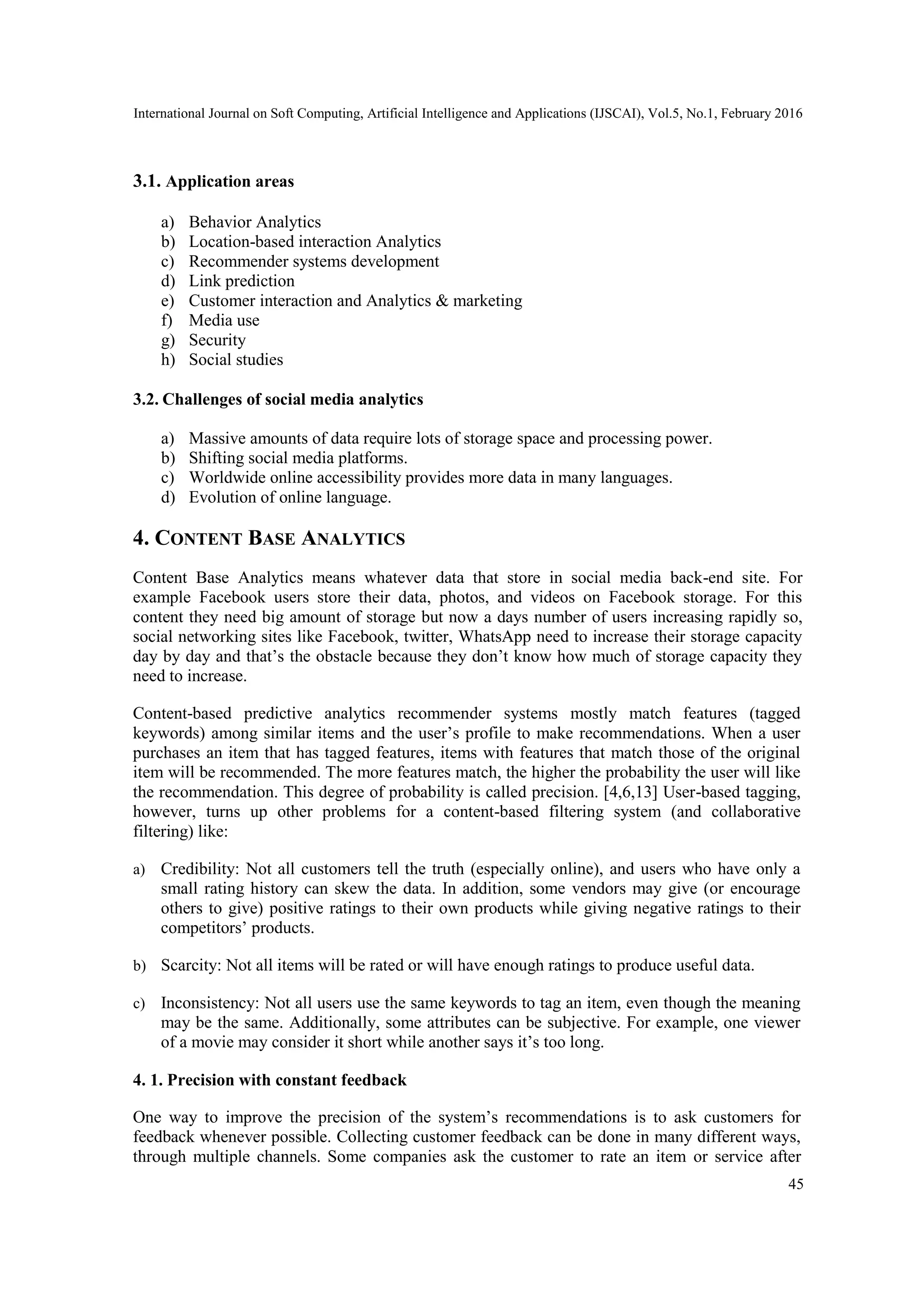 International Journal on Soft Computing, Artificial Intelligence and Applications (IJSCAI), Vol.5, No.1, February 2016
45
3.1. Application areas
a) Behavior Analytics
b) Location-based interaction Analytics
c) Recommender systems development
d) Link prediction
e) Customer interaction and Analytics & marketing
f) Media use
g) Security
h) Social studies
3.2. Challenges of social media analytics
a) Massive amounts of data require lots of storage space and processing power.
b) Shifting social media platforms.
c) Worldwide online accessibility provides more data in many languages.
d) Evolution of online language.
4. CONTENT BASE ANALYTICS
Content Base Analytics means whatever data that store in social media back-end site. For
example Facebook users store their data, photos, and videos on Facebook storage. For this
content they need big amount of storage but now a days number of users increasing rapidly so,
social networking sites like Facebook, twitter, WhatsApp need to increase their storage capacity
day by day and that’s the obstacle because they don’t know how much of storage capacity they
need to increase.
Content-based predictive analytics recommender systems mostly match features (tagged
keywords) among similar items and the user’s profile to make recommendations. When a user
purchases an item that has tagged features, items with features that match those of the original
item will be recommended. The more features match, the higher the probability the user will like
the recommendation. This degree of probability is called precision. [4,6,13] User-based tagging,
however, turns up other problems for a content-based filtering system (and collaborative
filtering) like:
a) Credibility: Not all customers tell the truth (especially online), and users who have only a
small rating history can skew the data. In addition, some vendors may give (or encourage
others to give) positive ratings to their own products while giving negative ratings to their
competitors’ products.
b) Scarcity: Not all items will be rated or will have enough ratings to produce useful data.
c) Inconsistency: Not all users use the same keywords to tag an item, even though the meaning
may be the same. Additionally, some attributes can be subjective. For example, one viewer
of a movie may consider it short while another says it’s too long.
4. 1. Precision with constant feedback
One way to improve the precision of the system’s recommendations is to ask customers for
feedback whenever possible. Collecting customer feedback can be done in many different ways,
through multiple channels. Some companies ask the customer to rate an item or service after
 