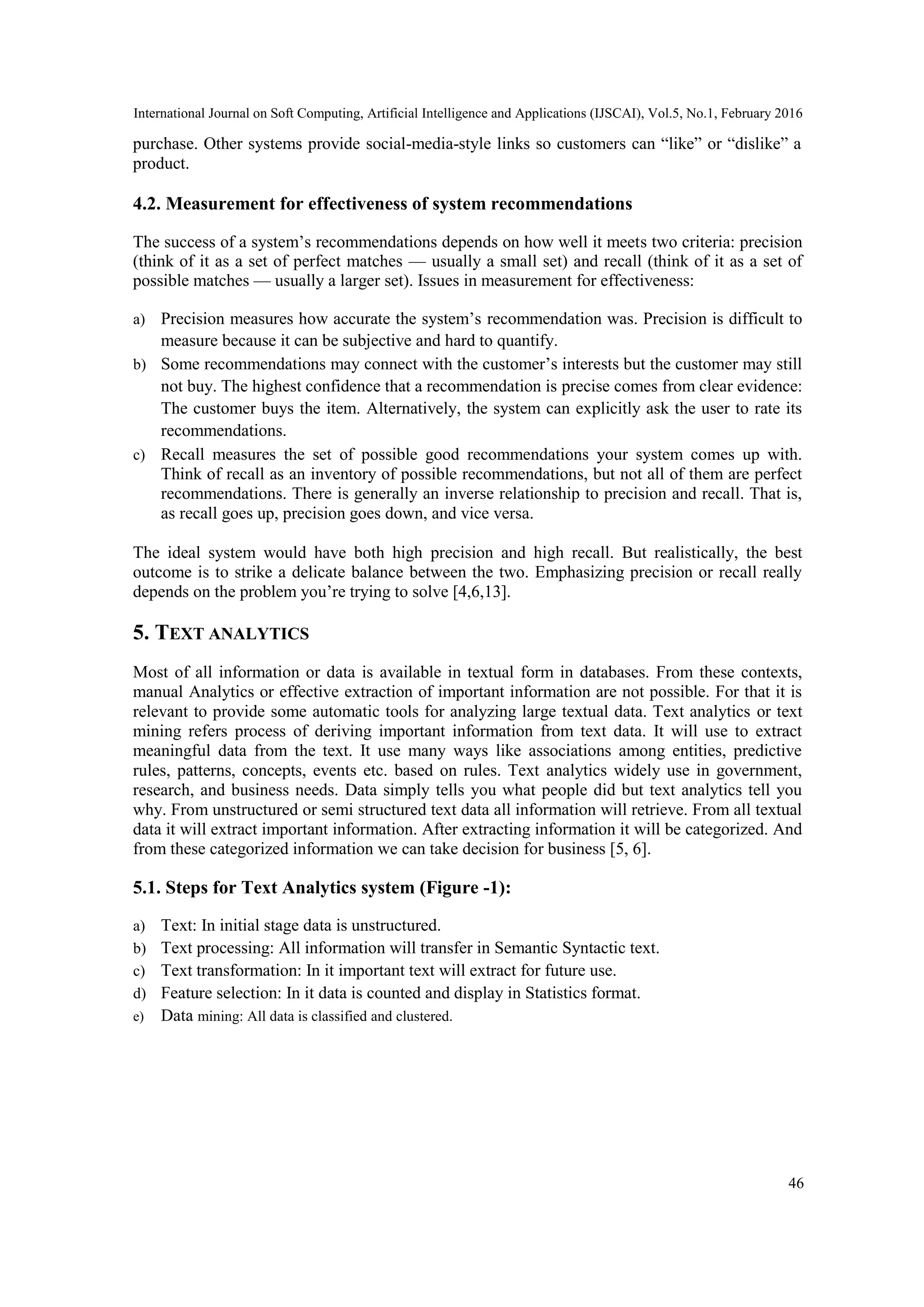 International Journal on Soft Computing, Artificial Intelligence and Applications (IJSCAI), Vol.5, No.1, February 2016
46
purchase. Other systems provide social-media-style links so customers can ―like‖ or ―dislike‖ a
product.
4.2. Measurement for effectiveness of system recommendations
The success of a system’s recommendations depends on how well it meets two criteria: precision
(think of it as a set of perfect matches — usually a small set) and recall (think of it as a set of
possible matches — usually a larger set). Issues in measurement for effectiveness:
a) Precision measures how accurate the system’s recommendation was. Precision is difficult to
measure because it can be subjective and hard to quantify.
b) Some recommendations may connect with the customer’s interests but the customer may still
not buy. The highest confidence that a recommendation is precise comes from clear evidence:
The customer buys the item. Alternatively, the system can explicitly ask the user to rate its
recommendations.
c) Recall measures the set of possible good recommendations your system comes up with.
Think of recall as an inventory of possible recommendations, but not all of them are perfect
recommendations. There is generally an inverse relationship to precision and recall. That is,
as recall goes up, precision goes down, and vice versa.
The ideal system would have both high precision and high recall. But realistically, the best
outcome is to strike a delicate balance between the two. Emphasizing precision or recall really
depends on the problem you’re trying to solve [4,6,13].
5. TEXT ANALYTICS
Most of all information or data is available in textual form in databases. From these contexts,
manual Analytics or effective extraction of important information are not possible. For that it is
relevant to provide some automatic tools for analyzing large textual data. Text analytics or text
mining refers process of deriving important information from text data. It will use to extract
meaningful data from the text. It use many ways like associations among entities, predictive
rules, patterns, concepts, events etc. based on rules. Text analytics widely use in government,
research, and business needs. Data simply tells you what people did but text analytics tell you
why. From unstructured or semi structured text data all information will retrieve. From all textual
data it will extract important information. After extracting information it will be categorized. And
from these categorized information we can take decision for business [5, 6].
5.1. Steps for Text Analytics system (Figure -1):
a) Text: In initial stage data is unstructured.
b) Text processing: All information will transfer in Semantic Syntactic text.
c) Text transformation: In it important text will extract for future use.
d) Feature selection: In it data is counted and display in Statistics format.
e) Data mining: All data is classified and clustered.
 