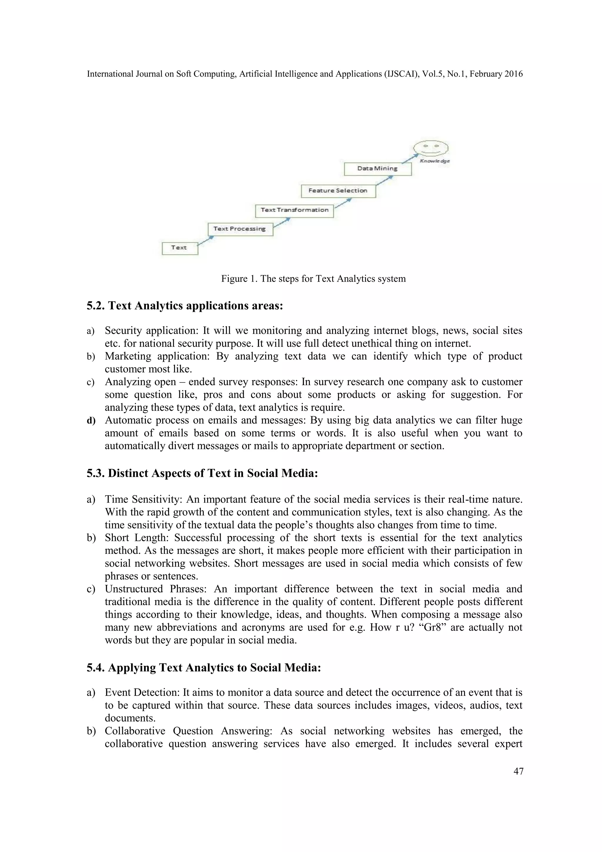 International Journal on Soft Computing, Artificial Intelligence and Applications (IJSCAI), Vol.5, No.1, February 2016
47
Figure 1. The steps for Text Analytics system
5.2. Text Analytics applications areas:
a) Security application: It will we monitoring and analyzing internet blogs, news, social sites
etc. for national security purpose. It will use full detect unethical thing on internet.
b) Marketing application: By analyzing text data we can identify which type of product
customer most like.
c) Analyzing open – ended survey responses: In survey research one company ask to customer
some question like, pros and cons about some products or asking for suggestion. For
analyzing these types of data, text analytics is require.
d) Automatic process on emails and messages: By using big data analytics we can filter huge
amount of emails based on some terms or words. It is also useful when you want to
automatically divert messages or mails to appropriate department or section.
5.3. Distinct Aspects of Text in Social Media:
a) Time Sensitivity: An important feature of the social media services is their real-time nature.
With the rapid growth of the content and communication styles, text is also changing. As the
time sensitivity of the textual data the people’s thoughts also changes from time to time.
b) Short Length: Successful processing of the short texts is essential for the text analytics
method. As the messages are short, it makes people more efficient with their participation in
social networking websites. Short messages are used in social media which consists of few
phrases or sentences.
c) Unstructured Phrases: An important difference between the text in social media and
traditional media is the difference in the quality of content. Different people posts different
things according to their knowledge, ideas, and thoughts. When composing a message also
many new abbreviations and acronyms are used for e.g. How r u? ―Gr8‖ are actually not
words but they are popular in social media.
5.4. Applying Text Analytics to Social Media:
a) Event Detection: It aims to monitor a data source and detect the occurrence of an event that is
to be captured within that source. These data sources includes images, videos, audios, text
documents.
b) Collaborative Question Answering: As social networking websites has emerged, the
collaborative question answering services have also emerged. It includes several expert
 