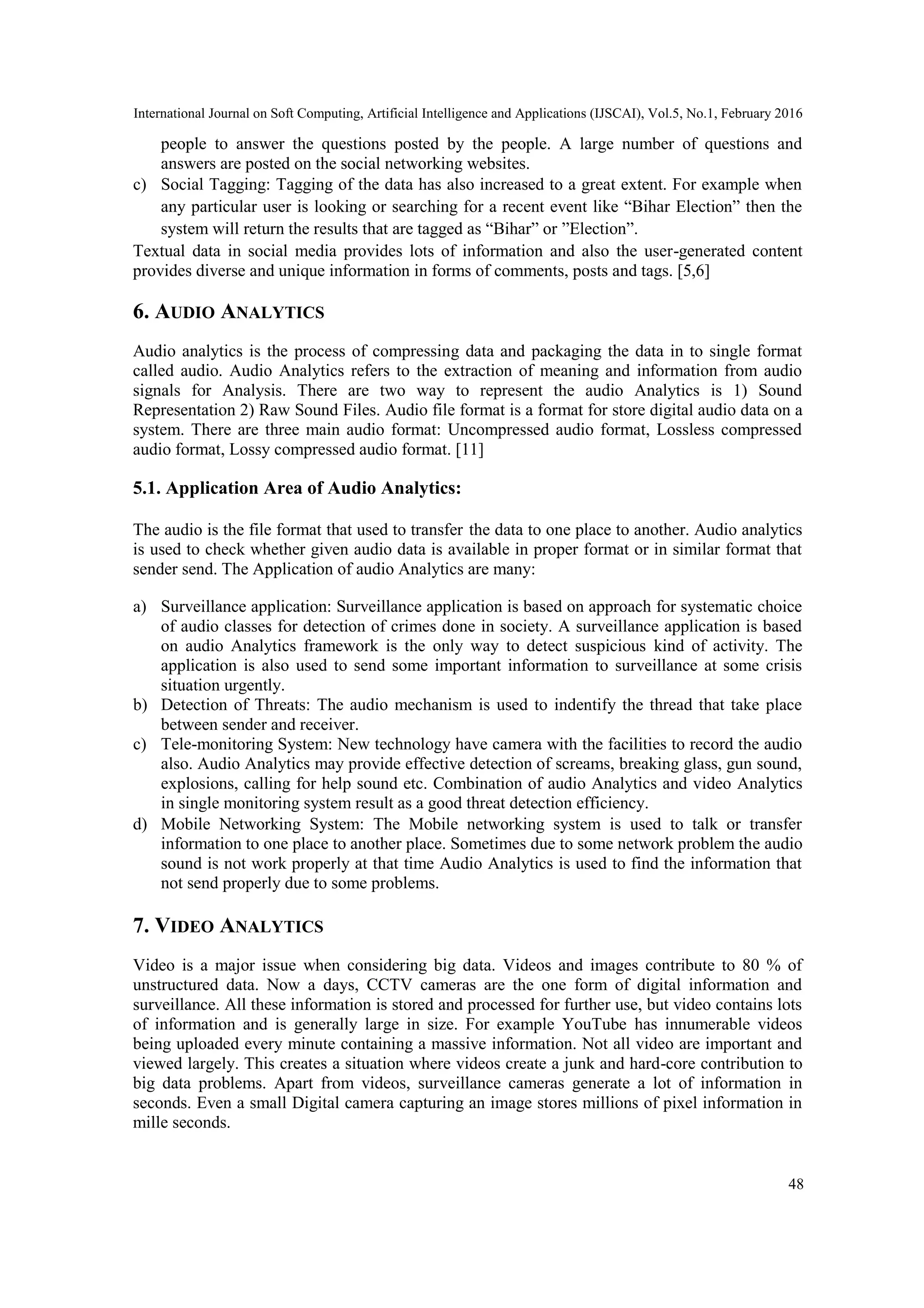 International Journal on Soft Computing, Artificial Intelligence and Applications (IJSCAI), Vol.5, No.1, February 2016
48
people to answer the questions posted by the people. A large number of questions and
answers are posted on the social networking websites.
c) Social Tagging: Tagging of the data has also increased to a great extent. For example when
any particular user is looking or searching for a recent event like ―Bihar Election‖ then the
system will return the results that are tagged as ―Bihar‖ or ‖Election‖.
Textual data in social media provides lots of information and also the user-generated content
provides diverse and unique information in forms of comments, posts and tags. [5,6]
6. AUDIO ANALYTICS
Audio analytics is the process of compressing data and packaging the data in to single format
called audio. Audio Analytics refers to the extraction of meaning and information from audio
signals for Analysis. There are two way to represent the audio Analytics is 1) Sound
Representation 2) Raw Sound Files. Audio file format is a format for store digital audio data on a
system. There are three main audio format: Uncompressed audio format, Lossless compressed
audio format, Lossy compressed audio format. [11]
5.1. Application Area of Audio Analytics:
The audio is the file format that used to transfer the data to one place to another. Audio analytics
is used to check whether given audio data is available in proper format or in similar format that
sender send. The Application of audio Analytics are many:
a) Surveillance application: Surveillance application is based on approach for systematic choice
of audio classes for detection of crimes done in society. A surveillance application is based
on audio Analytics framework is the only way to detect suspicious kind of activity. The
application is also used to send some important information to surveillance at some crisis
situation urgently.
b) Detection of Threats: The audio mechanism is used to indentify the thread that take place
between sender and receiver.
c) Tele-monitoring System: New technology have camera with the facilities to record the audio
also. Audio Analytics may provide effective detection of screams, breaking glass, gun sound,
explosions, calling for help sound etc. Combination of audio Analytics and video Analytics
in single monitoring system result as a good threat detection efficiency.
d) Mobile Networking System: The Mobile networking system is used to talk or transfer
information to one place to another place. Sometimes due to some network problem the audio
sound is not work properly at that time Audio Analytics is used to find the information that
not send properly due to some problems.
7. VIDEO ANALYTICS
Video is a major issue when considering big data. Videos and images contribute to 80 % of
unstructured data. Now a days, CCTV cameras are the one form of digital information and
surveillance. All these information is stored and processed for further use, but video contains lots
of information and is generally large in size. For example YouTube has innumerable videos
being uploaded every minute containing a massive information. Not all video are important and
viewed largely. This creates a situation where videos create a junk and hard-core contribution to
big data problems. Apart from videos, surveillance cameras generate a lot of information in
seconds. Even a small Digital camera capturing an image stores millions of pixel information in
mille seconds.
 