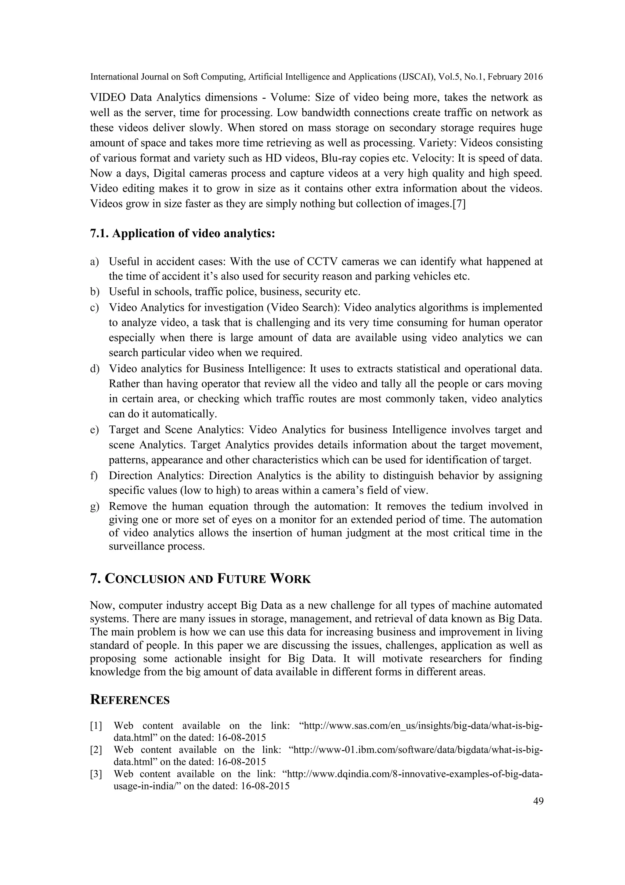 International Journal on Soft Computing, Artificial Intelligence and Applications (IJSCAI), Vol.5, No.1, February 2016
49
VIDEO Data Analytics dimensions - Volume: Size of video being more, takes the network as
well as the server, time for processing. Low bandwidth connections create traffic on network as
these videos deliver slowly. When stored on mass storage on secondary storage requires huge
amount of space and takes more time retrieving as well as processing. Variety: Videos consisting
of various format and variety such as HD videos, Blu-ray copies etc. Velocity: It is speed of data.
Now a days, Digital cameras process and capture videos at a very high quality and high speed.
Video editing makes it to grow in size as it contains other extra information about the videos.
Videos grow in size faster as they are simply nothing but collection of images.[7]
7.1. Application of video analytics:
a) Useful in accident cases: With the use of CCTV cameras we can identify what happened at
the time of accident it’s also used for security reason and parking vehicles etc.
b) Useful in schools, traffic police, business, security etc.
c) Video Analytics for investigation (Video Search): Video analytics algorithms is implemented
to analyze video, a task that is challenging and its very time consuming for human operator
especially when there is large amount of data are available using video analytics we can
search particular video when we required.
d) Video analytics for Business Intelligence: It uses to extracts statistical and operational data.
Rather than having operator that review all the video and tally all the people or cars moving
in certain area, or checking which traffic routes are most commonly taken, video analytics
can do it automatically.
e) Target and Scene Analytics: Video Analytics for business Intelligence involves target and
scene Analytics. Target Analytics provides details information about the target movement,
patterns, appearance and other characteristics which can be used for identification of target.
f) Direction Analytics: Direction Analytics is the ability to distinguish behavior by assigning
specific values (low to high) to areas within a camera’s field of view.
g) Remove the human equation through the automation: It removes the tedium involved in
giving one or more set of eyes on a monitor for an extended period of time. The automation
of video analytics allows the insertion of human judgment at the most critical time in the
surveillance process.
7. CONCLUSION AND FUTURE WORK
Now, computer industry accept Big Data as a new challenge for all types of machine automated
systems. There are many issues in storage, management, and retrieval of data known as Big Data.
The main problem is how we can use this data for increasing business and improvement in living
standard of people. In this paper we are discussing the issues, challenges, application as well as
proposing some actionable insight for Big Data. It will motivate researchers for finding
knowledge from the big amount of data available in different forms in different areas.
REFERENCES
[1] Web content available on the link: ―http://www.sas.com/en_us/insights/big-data/what-is-big-
data.html‖ on the dated: 16-08-2015
[2] Web content available on the link: ―http://www-01.ibm.com/software/data/bigdata/what-is-big-
data.html‖ on the dated: 16-08-2015
[3] Web content available on the link: ―http://www.dqindia.com/8-innovative-examples-of-big-data-
usage-in-india/‖ on the dated: 16-08-2015
 