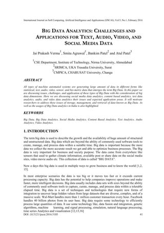 International Journal on Soft Computing, Artificial Intelligence and Applications (IJSCAI), Vol.5, No.1, February 2016
DOI :10.5121/ijscai.2016.5105 41
BIG DATA ANALYTICS: CHALLENGES AND
APPLICATIONS FOR TEXT, AUDIO, VIDEO, AND
SOCIAL MEDIA DATA
Jai Prakash Verma
1
, Smita Agrawal
1
, Bankim Patel
2
and Atul Patel
3
1
CSE Department, Institute of Technology, Nirma University, Ahmedabad
2
SRIMCA, UKA Trasadia University, Surat
3
CMPICA, CHARUSAT University, Changa
ABSTRACT
All types of machine automated systems are generating large amount of data in different forms like
statistical, text, audio, video, sensor, and bio-metric data that emerges the term Big Data. In this paper we
are discussing issues, challenges, and application of these types of Big Data with the consideration of big
data dimensions. Here we are discussing social media data analytics, content based analytics, text data
analytics, audio, and video data analytics their issues and expected application areas. It will motivate
researchers to address these issues of storage, management, and retrieval of data known as Big Data. As
well as the usages of Big Data analytics in India is also highlighted.
KEYWORDS
Big Data, Big Data Analytics, Social Media Analytics, Content Based Analytics, Text Analytics, Audio
Analytics, Video Analytics.
1. INTRODUCTION
The term big data is used to describe the growth and the availability of huge amount of structured
and unstructured data. Big data which are beyond the ability of commonly used software tools to
create, manage, and process data within a suitable time. Big data is important because the more
data we collect the more accurate result we get and able to optimize business processes. The Big
data is very important for business and society purpose. The data came from everywhere like
sensors that used to gather climate information, available post or share data on the social media
sites, video movie audio etc. This collection of data is called ―BIG DATA‖.
Now a days this big data is used in multiple ways to grow business and to know the world [1,2,
15].
In most enterprise scenarios the data is too big or it moves too fast or it exceeds current
processing capacity. Big data has the potential to help companies improve operations and make
faster, more intelligent decisions. Big data usually includes data sets with sizes beyond the ability
of commonly used software tools to capture, curate, manage, and process data within a tolerable
elapsed time. Big data is a set of techniques and technologies that require new forms of
integration to uncover large hidden values from large datasets that are diverse, complex, and of a
massive scale. Wal-Mart handles more than 1 million customer transaction every hour. Facebook
handles 40 billion photos from its user base. Big data require some technology to efficiently
process large quantities of data. It use some technology like, data fusion and integration, genetic
algorithms, machine learning, and signal processing, simulation, natural language processing,
time series Analytics and visualization [12,13,16]
 