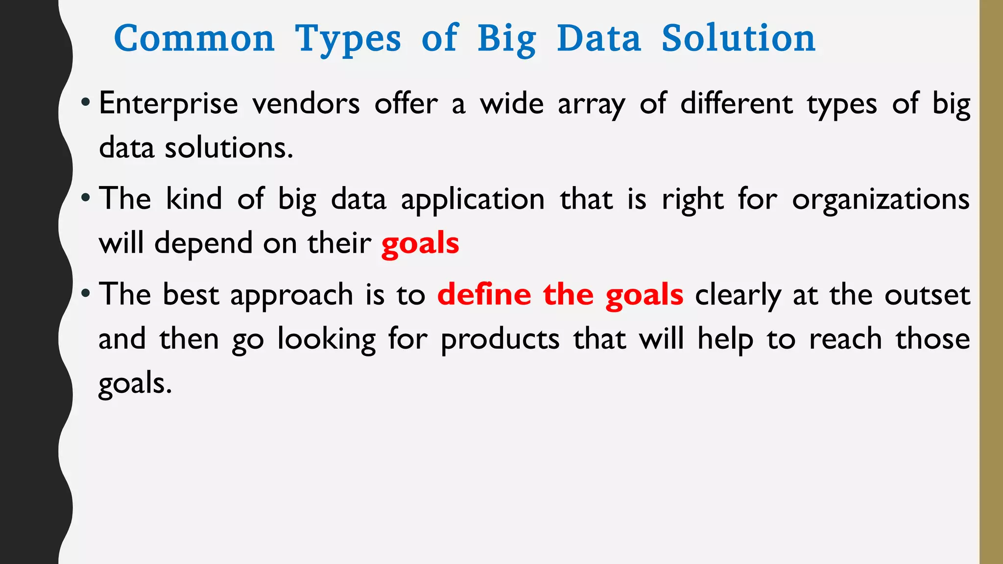 Common Types of Big Data Solution
• Enterprise vendors offer a wide array of different types of big
data solutions.
• The kind of big data application that is right for organizations
will depend on their goals
• The best approach is to define the goals clearly at the outset
and then go looking for products that will help to reach those
goals.
 