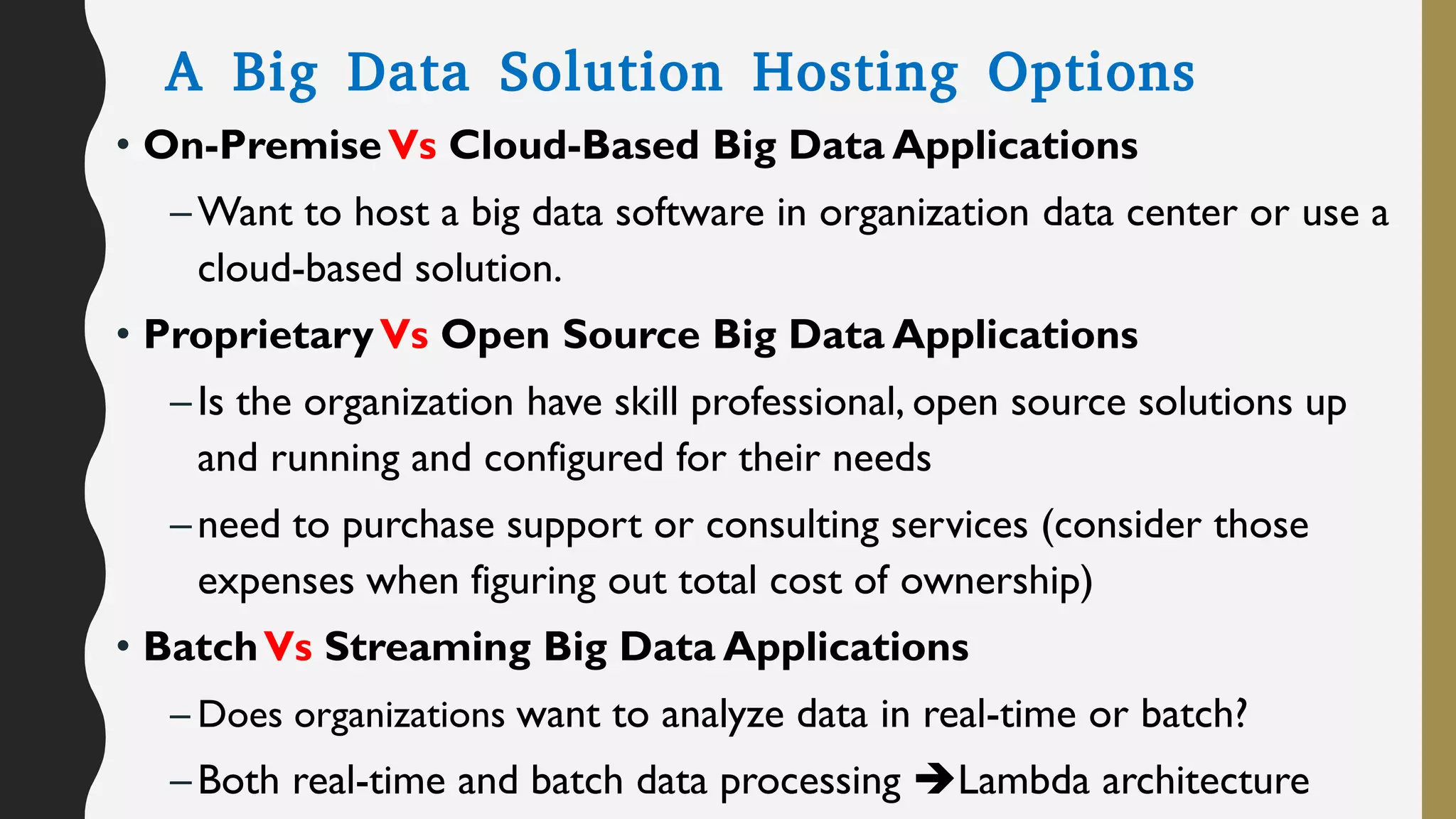 A Big Data Solution Hosting Options
• On-PremiseVs Cloud-Based Big Data Applications
–Want to host a big data software in organization data center or use a
cloud-based solution.
• ProprietaryVs Open Source Big Data Applications
–Is the organization have skill professional, open source solutions up
and running and configured for their needs
–need to purchase support or consulting services (consider those
expenses when figuring out total cost of ownership)
• BatchVs Streaming Big Data Applications
– Does organizations want to analyze data in real-time or batch?
–Both real-time and batch data processing Lambda architecture
 