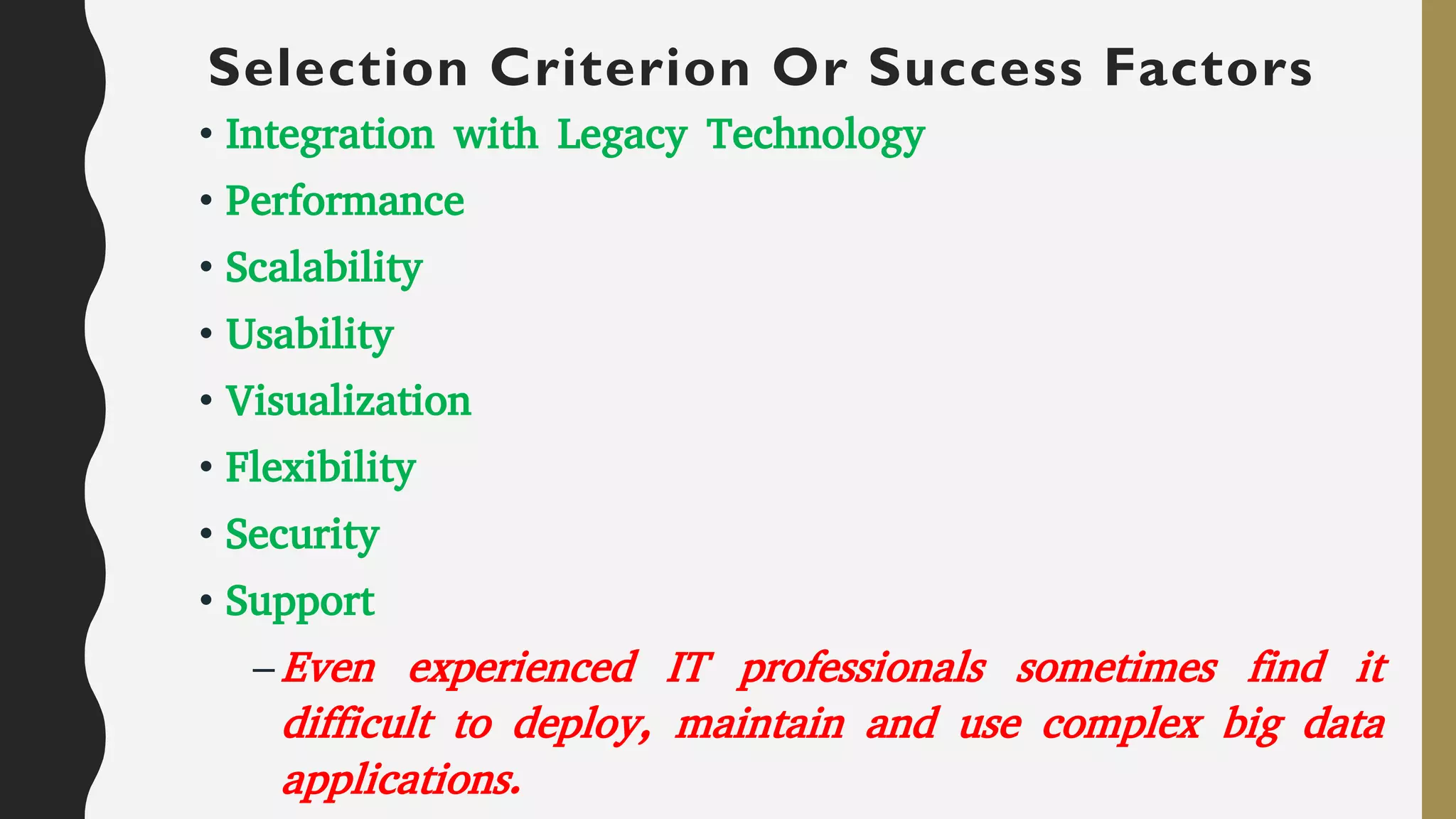 Selection Criterion Or Success Factors
• Integration with Legacy Technology
• Performance
• Scalability
• Usability
• Visualization
• Flexibility
• Security
• Support
–Even experienced IT professionals sometimes find it
difficult to deploy, maintain and use complex big data
applications.
 