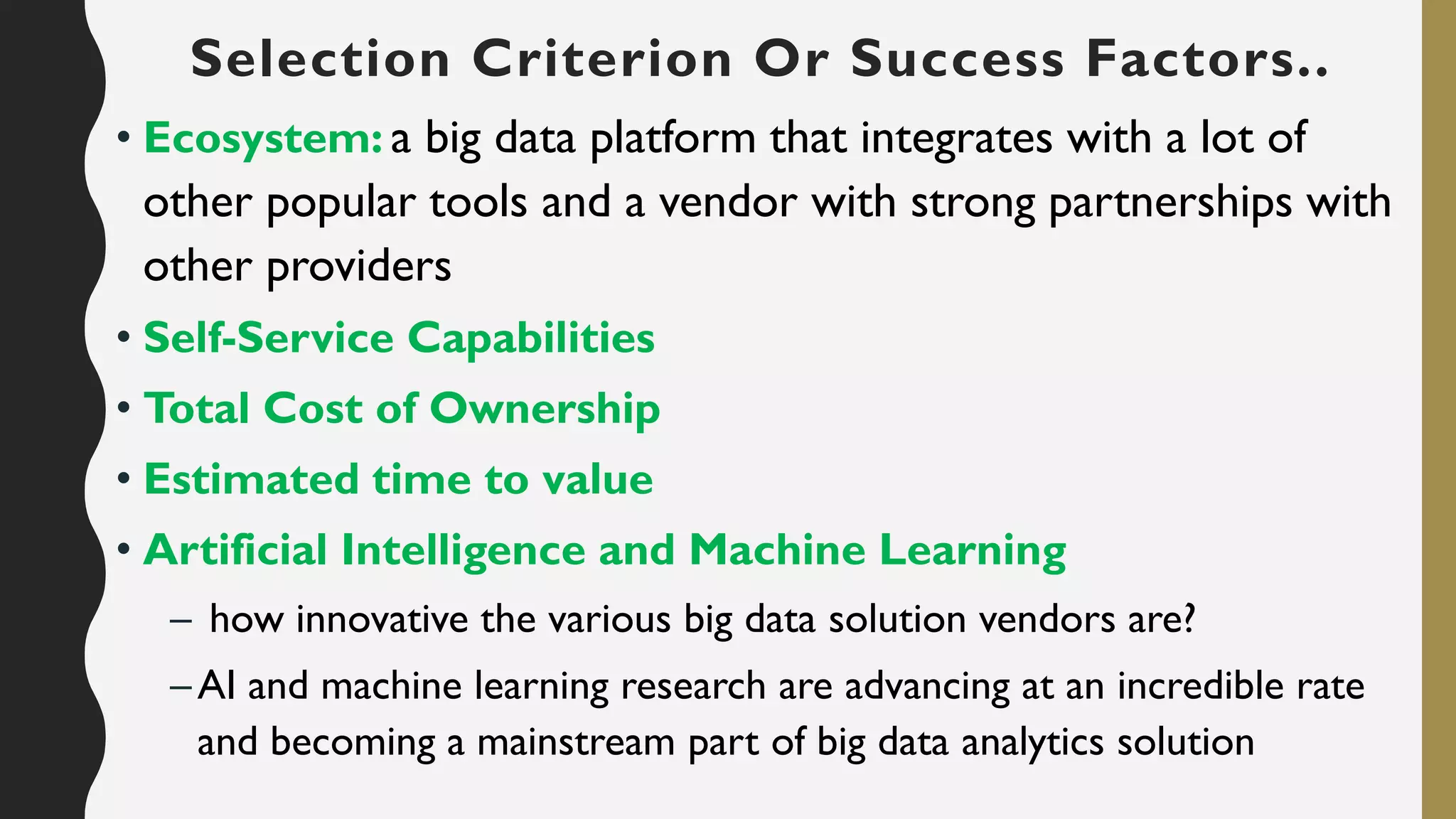 • Ecosystem: a big data platform that integrates with a lot of
other popular tools and a vendor with strong partnerships with
other providers
• Self-Service Capabilities
• Total Cost of Ownership
• Estimated time to value
• Artificial Intelligence and Machine Learning
– how innovative the various big data solution vendors are?
–AI and machine learning research are advancing at an incredible rate
and becoming a mainstream part of big data analytics solution
Selection Criterion Or Success Factors..
 