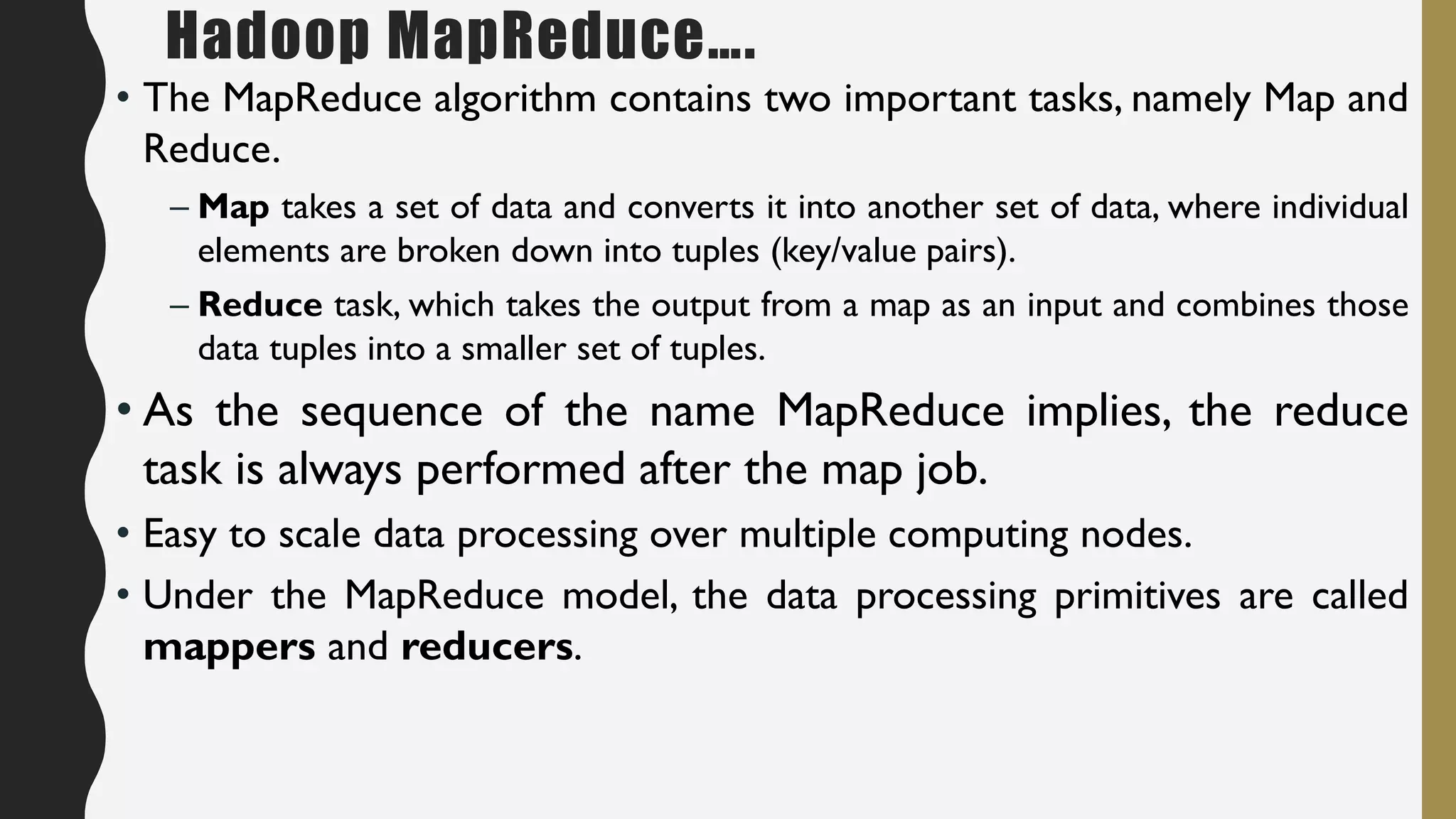 Hadoop MapReduce….
• The MapReduce algorithm contains two important tasks, namely Map and
Reduce.
– Map takes a set of data and converts it into another set of data, where individual
elements are broken down into tuples (key/value pairs).
– Reduce task, which takes the output from a map as an input and combines those
data tuples into a smaller set of tuples.
• As the sequence of the name MapReduce implies, the reduce
task is always performed after the map job.
• Easy to scale data processing over multiple computing nodes.
• Under the MapReduce model, the data processing primitives are called
mappers and reducers.
 
