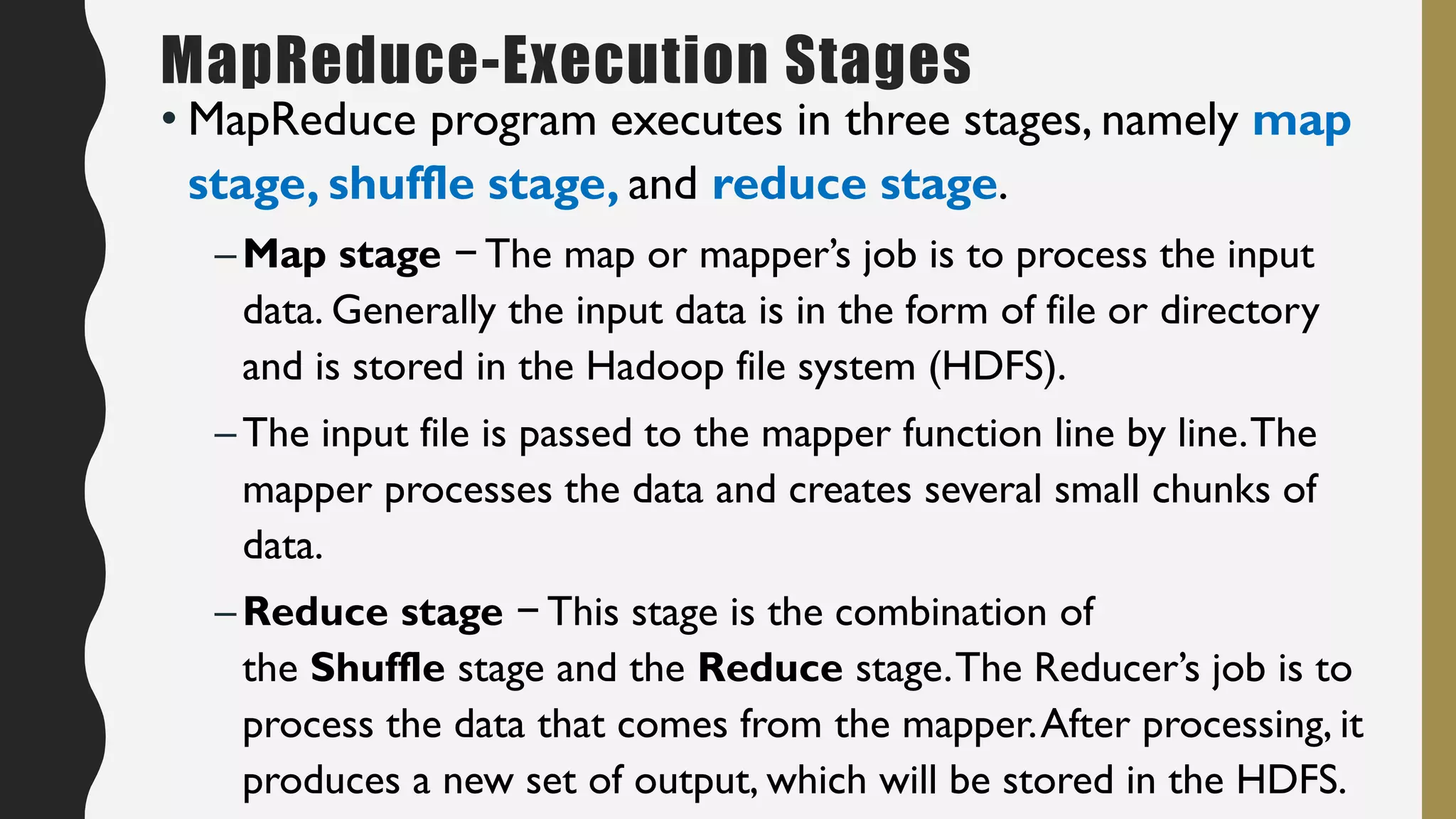 • MapReduce program executes in three stages, namely map
stage, shuffle stage, and reduce stage.
–Map stage − The map or mapper’s job is to process the input
data. Generally the input data is in the form of file or directory
and is stored in the Hadoop file system (HDFS).
–The input file is passed to the mapper function line by line.The
mapper processes the data and creates several small chunks of
data.
–Reduce stage − This stage is the combination of
the Shuffle stage and the Reduce stage.The Reducer’s job is to
process the data that comes from the mapper.After processing, it
produces a new set of output, which will be stored in the HDFS.
MapReduce-Execution Stages
 