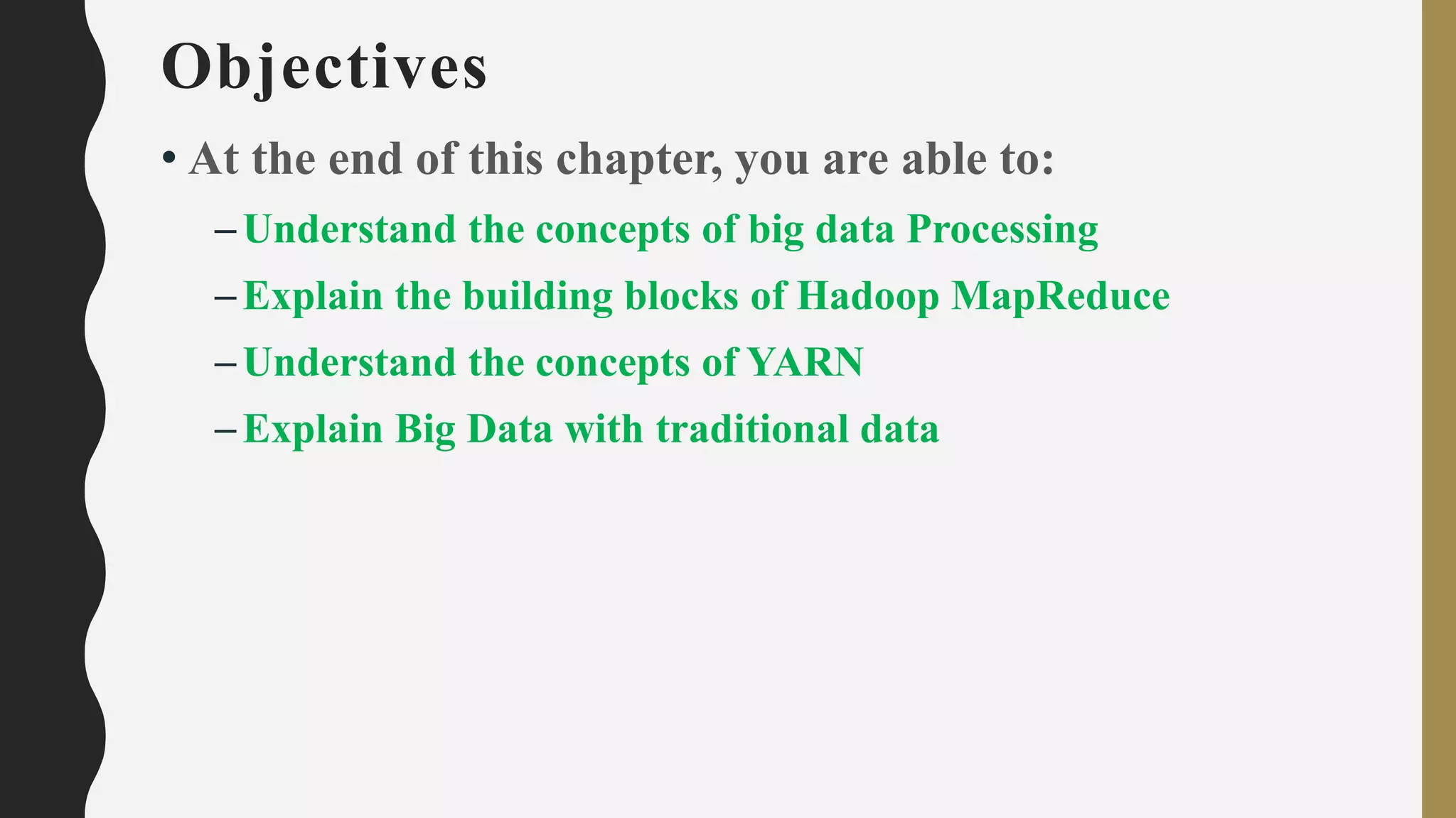 Objectives
• At the end of this chapter, you are able to:
–Understand the concepts of big data Processing
–Explain the building blocks of Hadoop MapReduce
–Understand the concepts of YARN
–Explain Big Data with traditional data
 