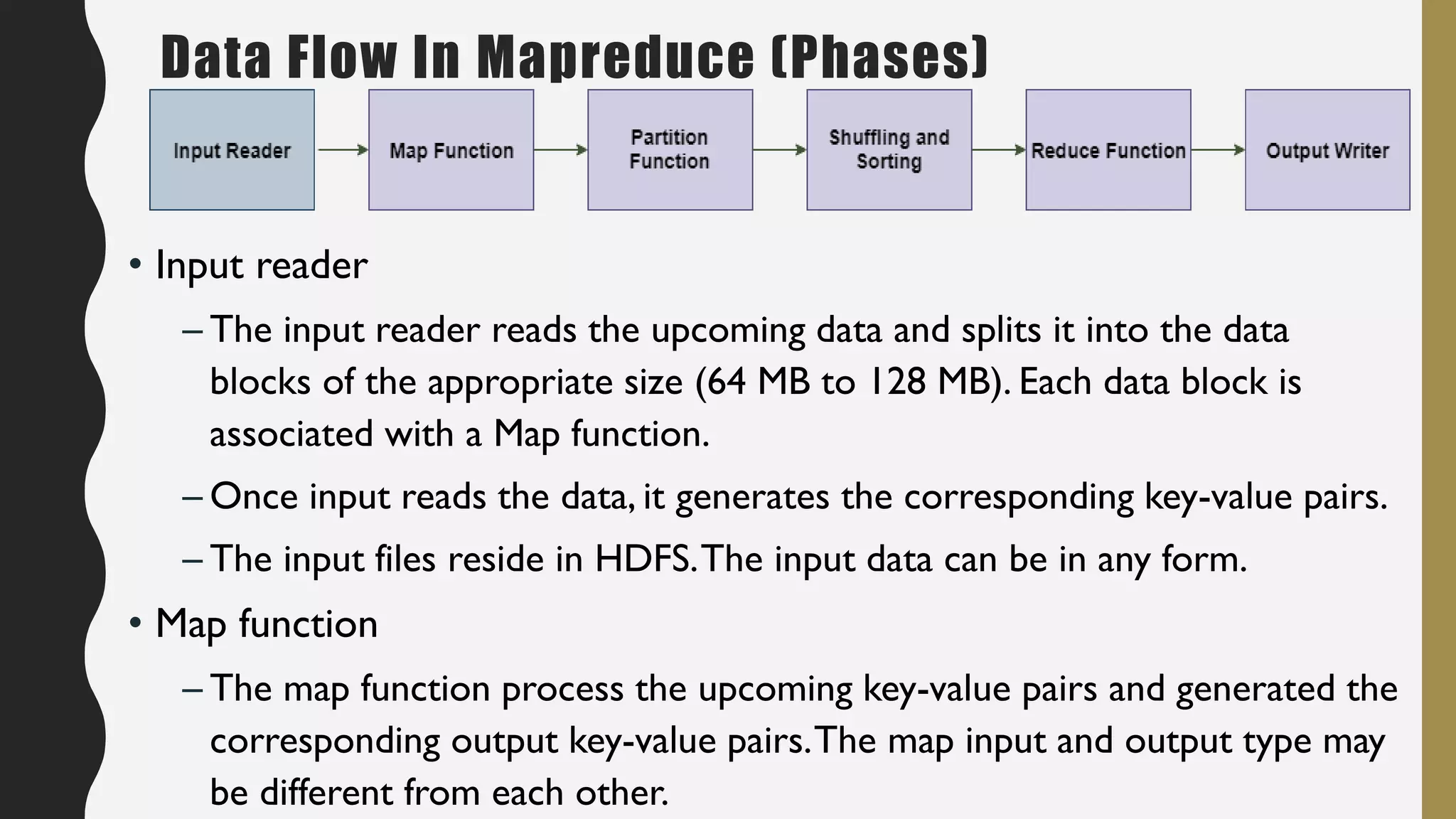 • Input reader
– The input reader reads the upcoming data and splits it into the data
blocks of the appropriate size (64 MB to 128 MB). Each data block is
associated with a Map function.
– Once input reads the data, it generates the corresponding key-value pairs.
– The input files reside in HDFS.The input data can be in any form.
• Map function
– The map function process the upcoming key-value pairs and generated the
corresponding output key-value pairs.The map input and output type may
be different from each other.
Data Flow In Mapreduce (Phases)
 
