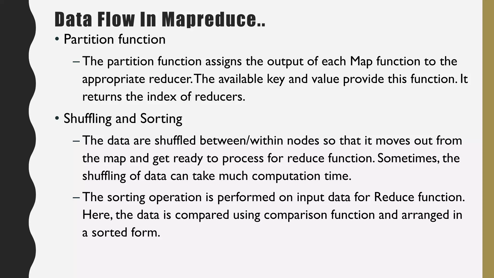 • Partition function
– The partition function assigns the output of each Map function to the
appropriate reducer.The available key and value provide this function. It
returns the index of reducers.
• Shuffling and Sorting
– The data are shuffled between/within nodes so that it moves out from
the map and get ready to process for reduce function. Sometimes, the
shuffling of data can take much computation time.
– The sorting operation is performed on input data for Reduce function.
Here, the data is compared using comparison function and arranged in
a sorted form.
Data Flow In Mapreduce..
 