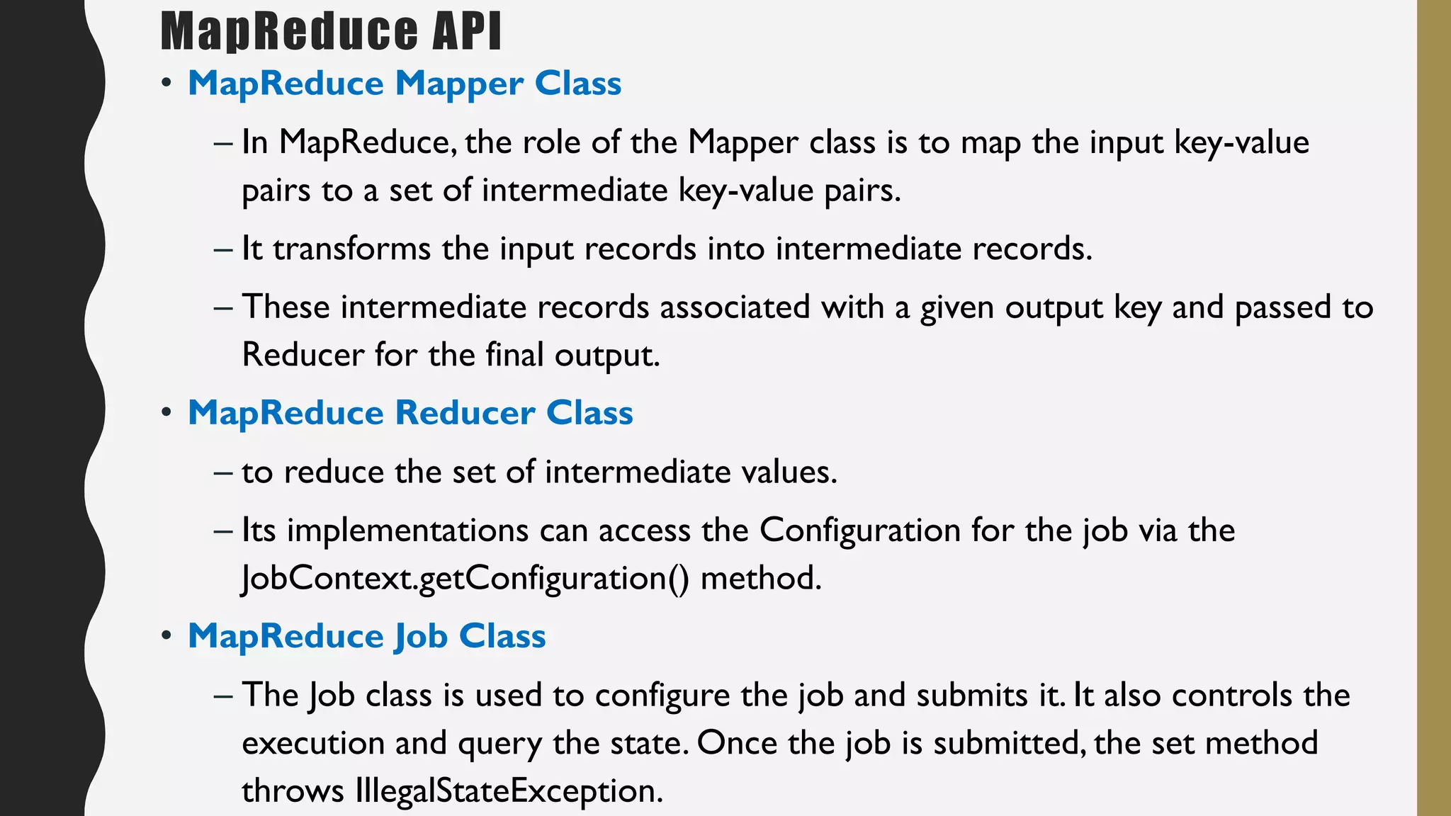 • MapReduce Mapper Class
– In MapReduce, the role of the Mapper class is to map the input key-value
pairs to a set of intermediate key-value pairs.
– It transforms the input records into intermediate records.
– These intermediate records associated with a given output key and passed to
Reducer for the final output.
• MapReduce Reducer Class
– to reduce the set of intermediate values.
– Its implementations can access the Configuration for the job via the
JobContext.getConfiguration() method.
• MapReduce Job Class
– The Job class is used to configure the job and submits it. It also controls the
execution and query the state. Once the job is submitted, the set method
throws IllegalStateException.
MapReduce API
 