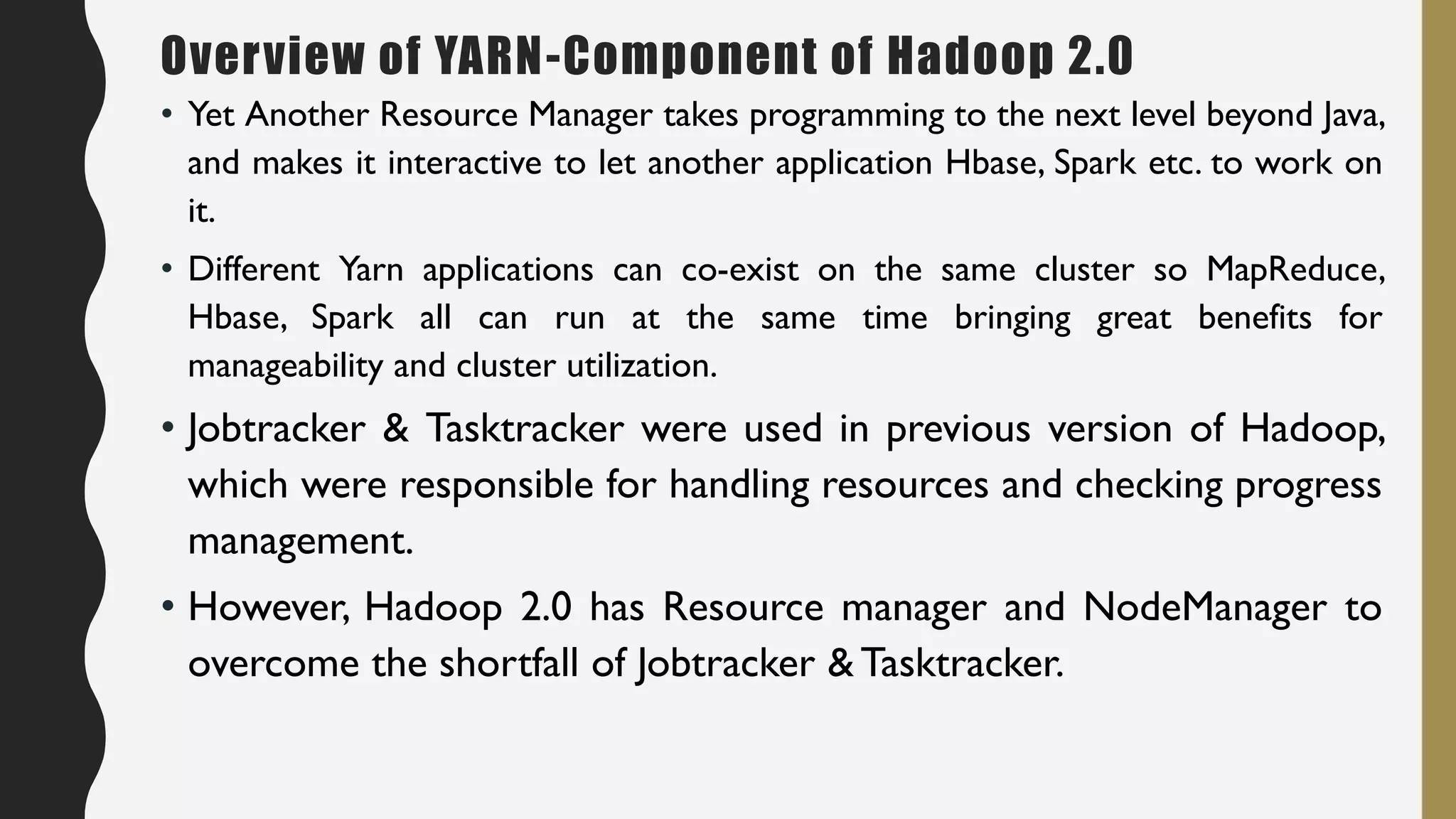 • Yet Another Resource Manager takes programming to the next level beyond Java,
and makes it interactive to let another application Hbase, Spark etc. to work on
it.
• Different Yarn applications can co-exist on the same cluster so MapReduce,
Hbase, Spark all can run at the same time bringing great benefits for
manageability and cluster utilization.
• Jobtracker & Tasktracker were used in previous version of Hadoop,
which were responsible for handling resources and checking progress
management.
• However, Hadoop 2.0 has Resource manager and NodeManager to
overcome the shortfall of Jobtracker & Tasktracker.
Overview of YARN-Component of Hadoop 2.0
 