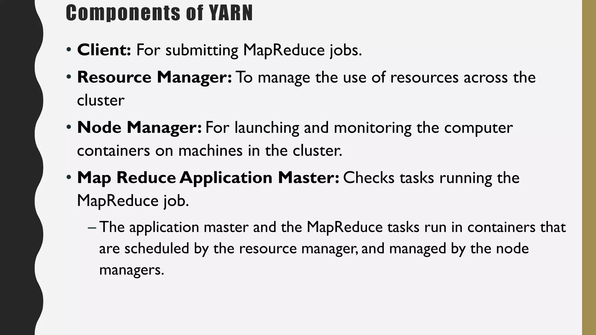 • Client: For submitting MapReduce jobs.
• Resource Manager: To manage the use of resources across the
cluster
• Node Manager: For launching and monitoring the computer
containers on machines in the cluster.
• Map Reduce Application Master: Checks tasks running the
MapReduce job.
– The application master and the MapReduce tasks run in containers that
are scheduled by the resource manager, and managed by the node
managers.
Components of YARN
 