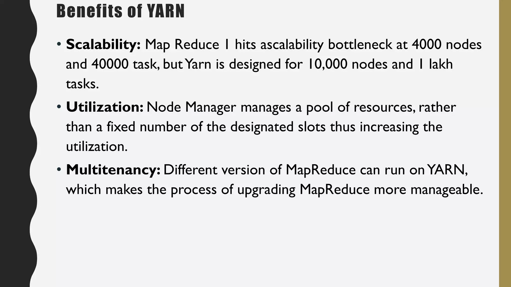 • Scalability: Map Reduce 1 hits ascalability bottleneck at 4000 nodes
and 40000 task, butYarn is designed for 10,000 nodes and 1 lakh
tasks.
• Utilization: Node Manager manages a pool of resources, rather
than a fixed number of the designated slots thus increasing the
utilization.
• Multitenancy: Different version of MapReduce can run onYARN,
which makes the process of upgrading MapReduce more manageable.
Benefits of YARN
 