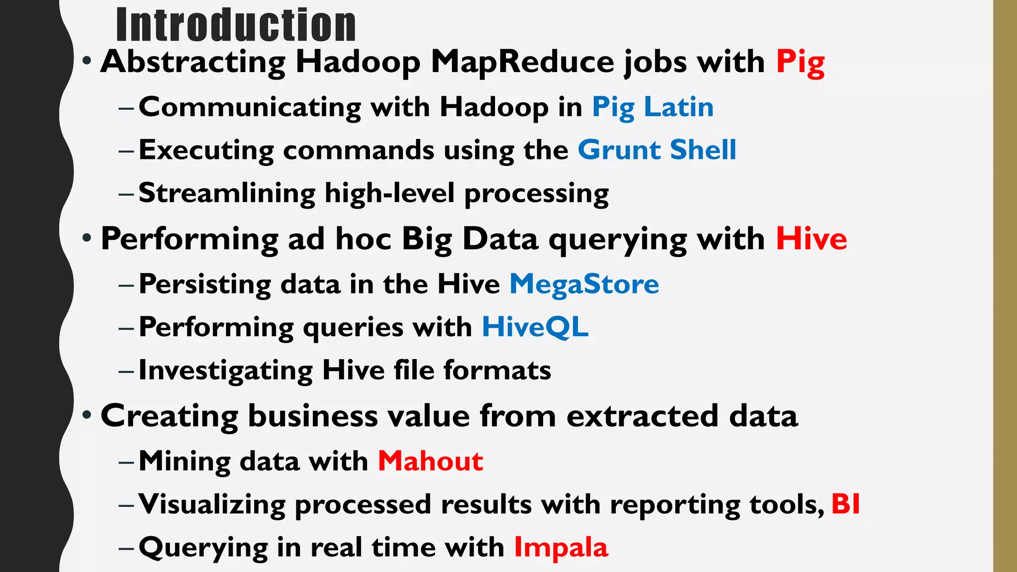Introduction
• Abstracting Hadoop MapReduce jobs with Pig
–Communicating with Hadoop in Pig Latin
–Executing commands using the Grunt Shell
–Streamlining high-level processing
• Performing ad hoc Big Data querying with Hive
–Persisting data in the Hive MegaStore
–Performing queries with HiveQL
–Investigating Hive file formats
• Creating business value from extracted data
–Mining data with Mahout
–Visualizing processed results with reporting tools, BI
–Querying in real time with Impala
 