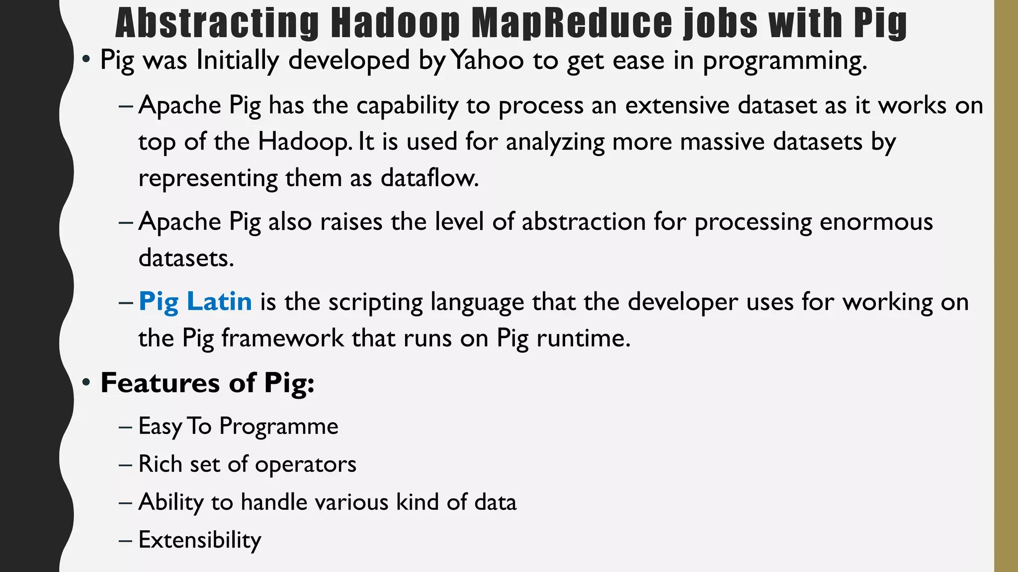 Abstracting Hadoop MapReduce jobs with Pig
• Pig was Initially developed byYahoo to get ease in programming.
– Apache Pig has the capability to process an extensive dataset as it works on
top of the Hadoop. It is used for analyzing more massive datasets by
representing them as dataflow.
– Apache Pig also raises the level of abstraction for processing enormous
datasets.
– Pig Latin is the scripting language that the developer uses for working on
the Pig framework that runs on Pig runtime.
• Features of Pig:
– EasyTo Programme
– Rich set of operators
– Ability to handle various kind of data
– Extensibility
 