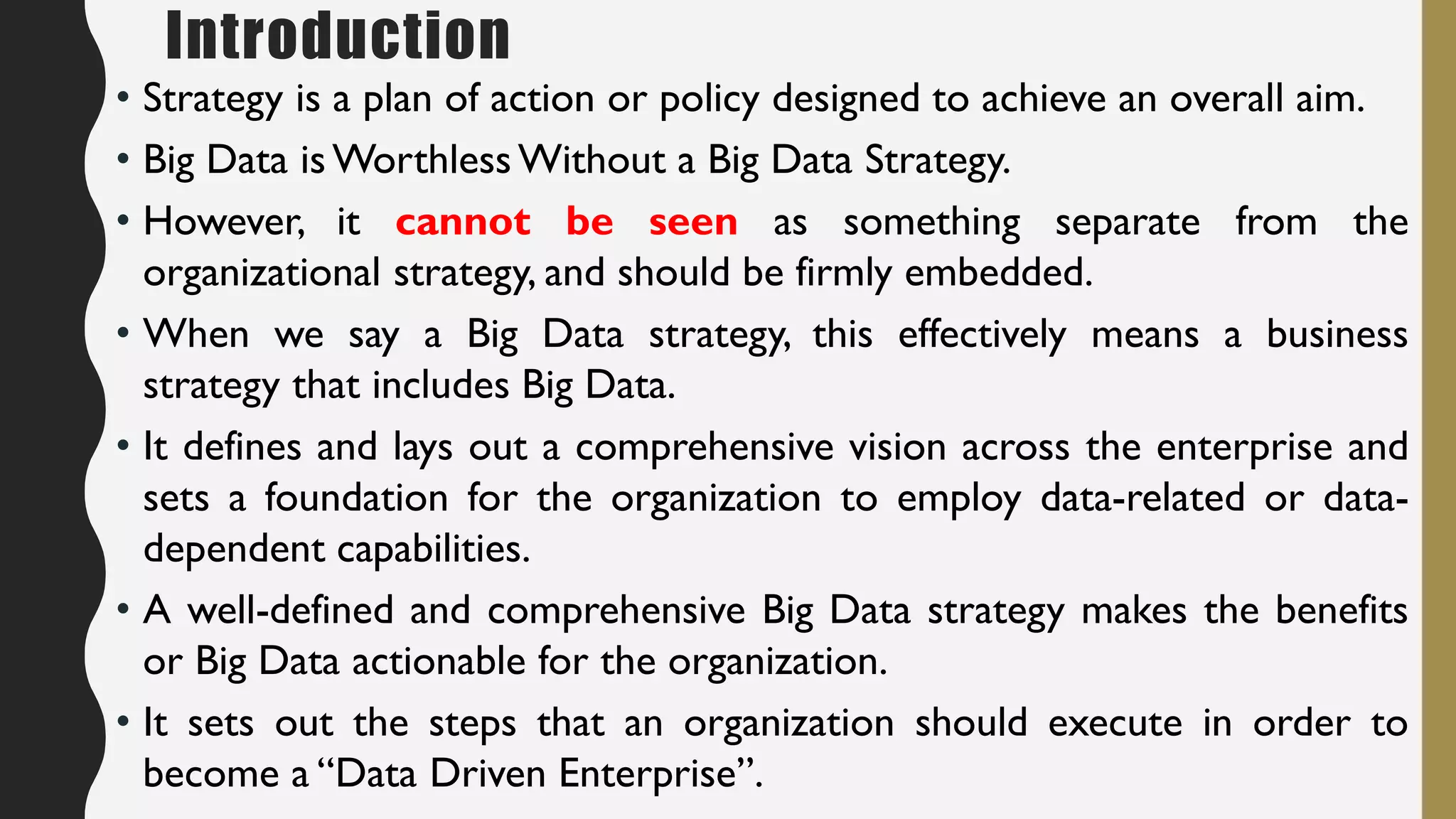 Introduction
• Strategy is a plan of action or policy designed to achieve an overall aim.
• Big Data is Worthless Without a Big Data Strategy.
• However, it cannot be seen as something separate from the
organizational strategy, and should be firmly embedded.
• When we say a Big Data strategy, this effectively means a business
strategy that includes Big Data.
• It defines and lays out a comprehensive vision across the enterprise and
sets a foundation for the organization to employ data-related or data-
dependent capabilities.
• A well-defined and comprehensive Big Data strategy makes the benefits
or Big Data actionable for the organization.
• It sets out the steps that an organization should execute in order to
become a “Data Driven Enterprise”.
 