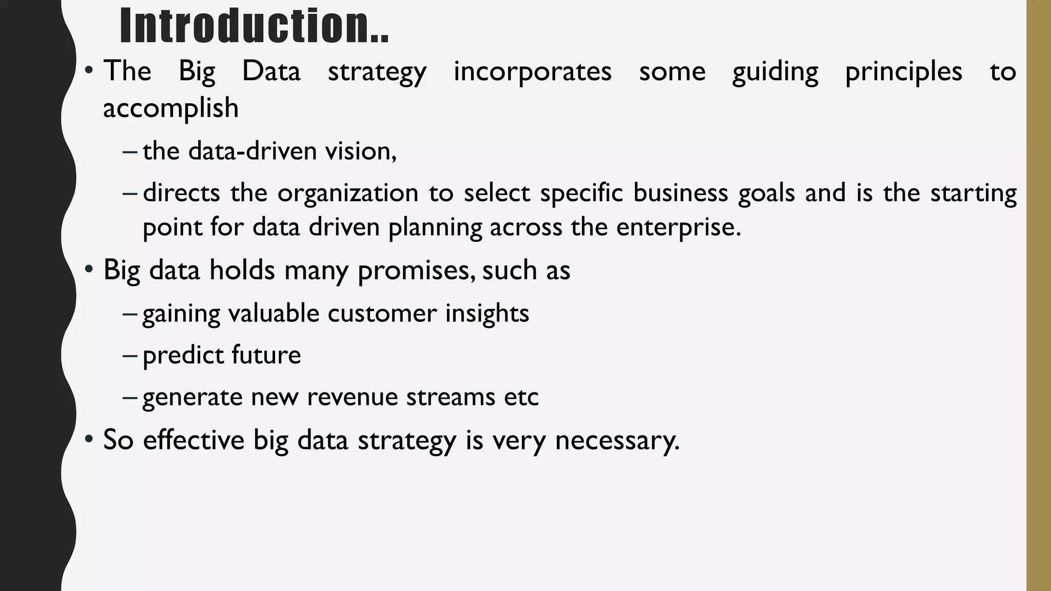 Introduction..
• The Big Data strategy incorporates some guiding principles to
accomplish
– the data-driven vision,
– directs the organization to select specific business goals and is the starting
point for data driven planning across the enterprise.
• Big data holds many promises, such as
– gaining valuable customer insights
– predict future
– generate new revenue streams etc
• So effective big data strategy is very necessary.
 