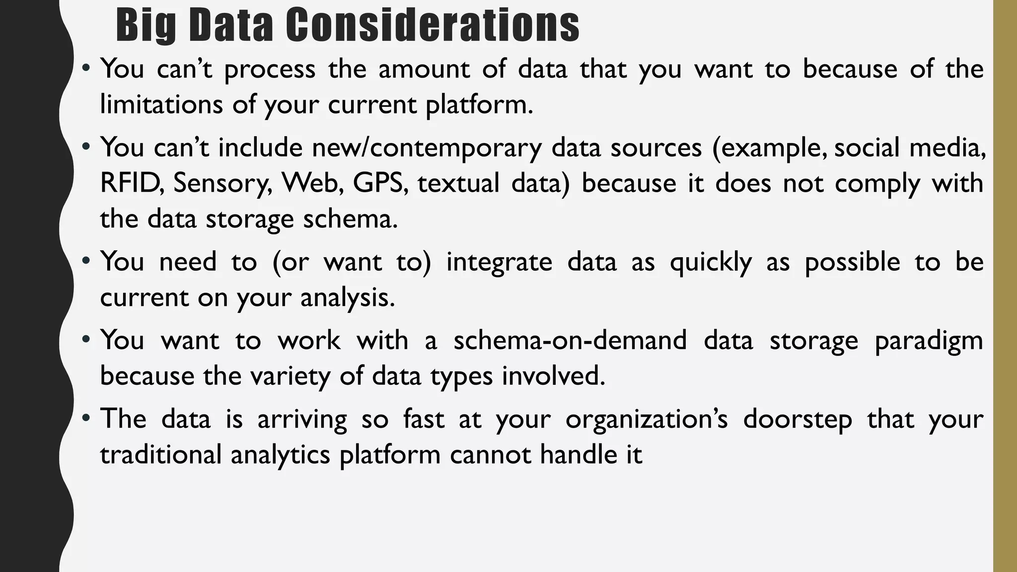 Big Data Considerations
• You can’t process the amount of data that you want to because of the
limitations of your current platform.
• You can’t include new/contemporary data sources (example, social media,
RFID, Sensory, Web, GPS, textual data) because it does not comply with
the data storage schema.
• You need to (or want to) integrate data as quickly as possible to be
current on your analysis.
• You want to work with a schema-on-demand data storage paradigm
because the variety of data types involved.
• The data is arriving so fast at your organization’s doorstep that your
traditional analytics platform cannot handle it
 
