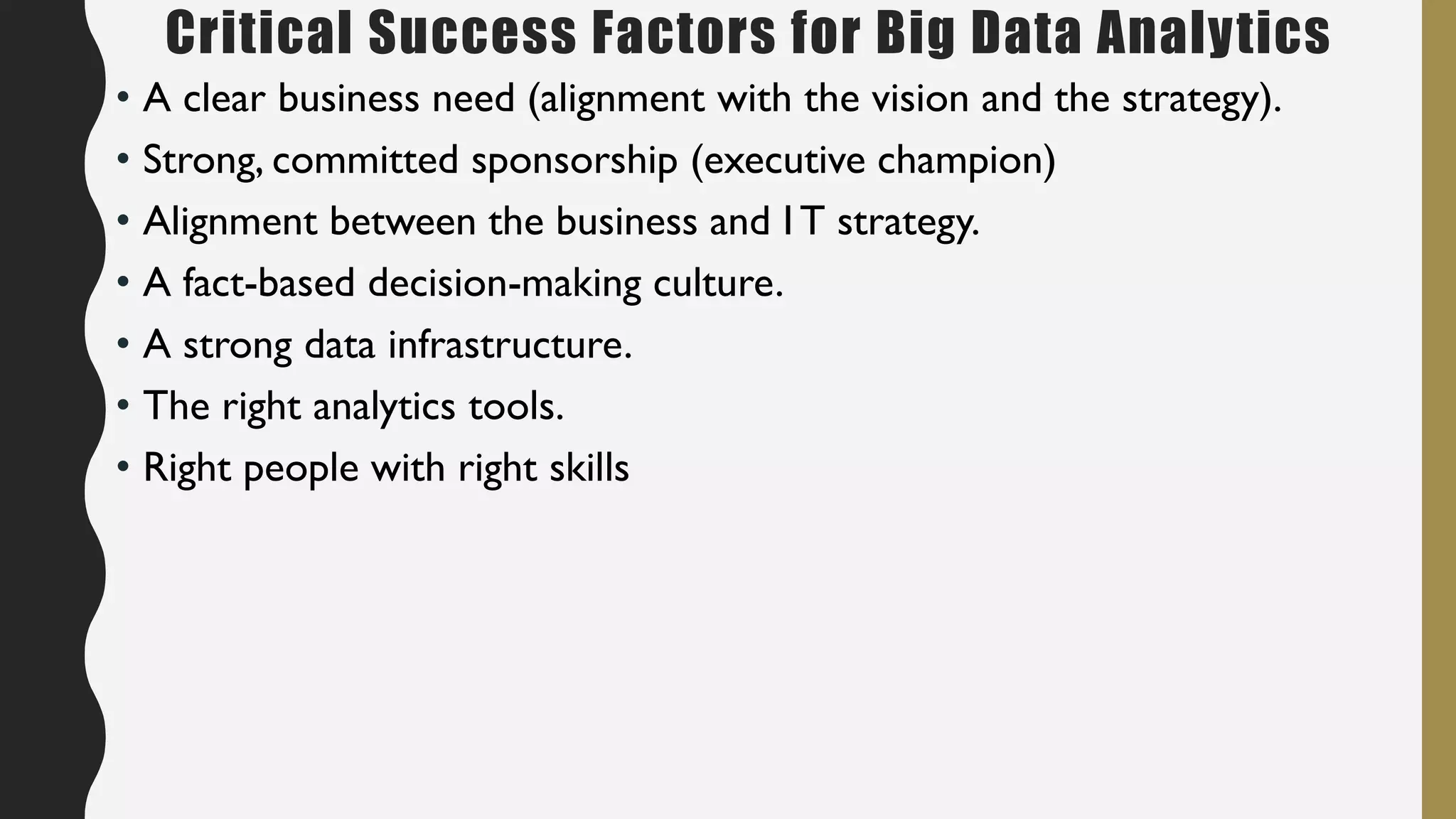 Critical Success Factors for Big Data Analytics
• A clear business need (alignment with the vision and the strategy).
• Strong, committed sponsorship (executive champion)
• Alignment between the business and I T strategy.
• A fact-based decision-making culture.
• A strong data infrastructure.
• The right analytics tools.
• Right people with right skills
 