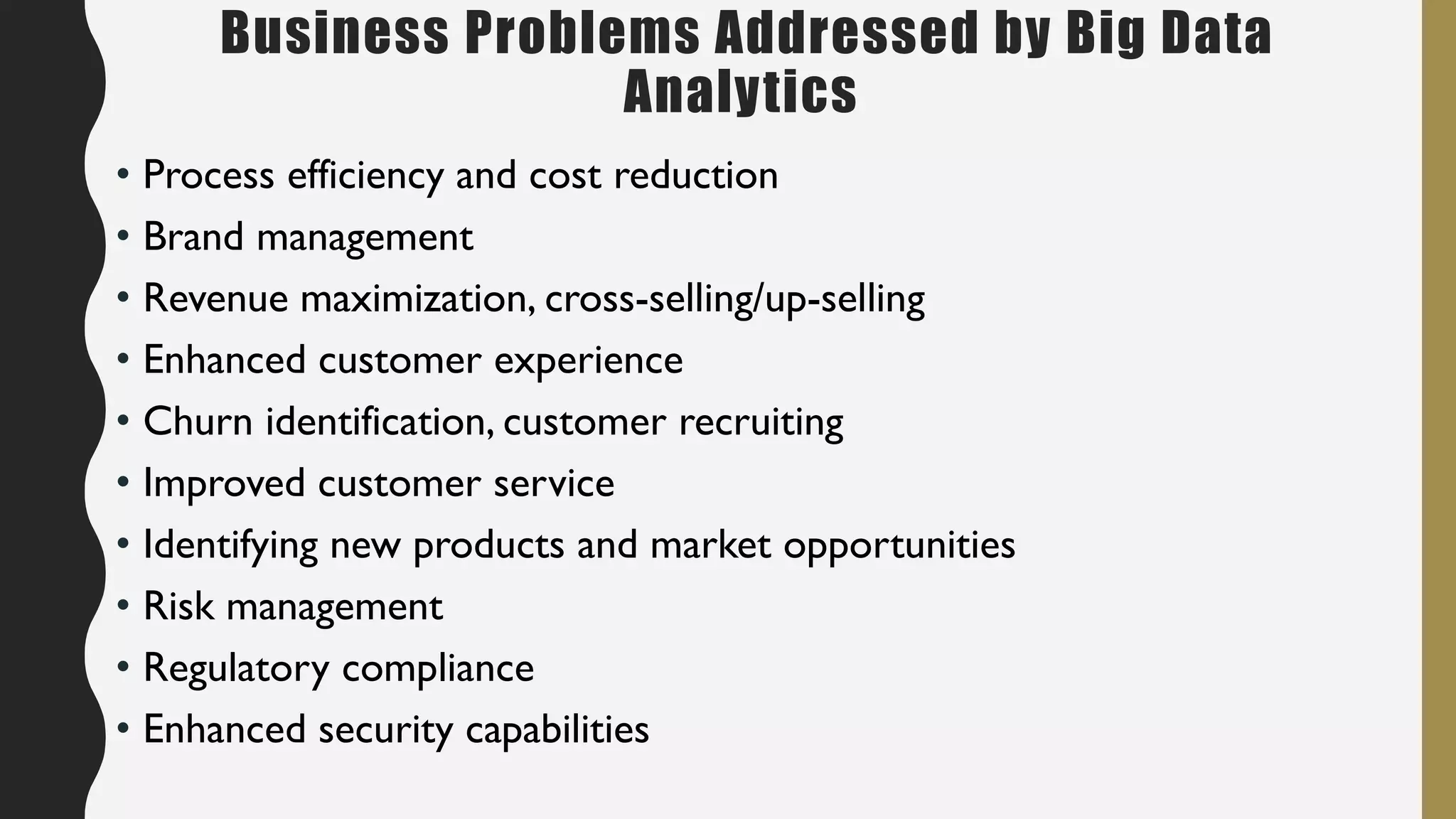 Business Problems Addressed by Big Data
Analytics
• Process efficiency and cost reduction
• Brand management
• Revenue maximization, cross-selling/up-selling
• Enhanced customer experience
• Churn identification, customer recruiting
• Improved customer service
• Identifying new products and market opportunities
• Risk management
• Regulatory compliance
• Enhanced security capabilities
 