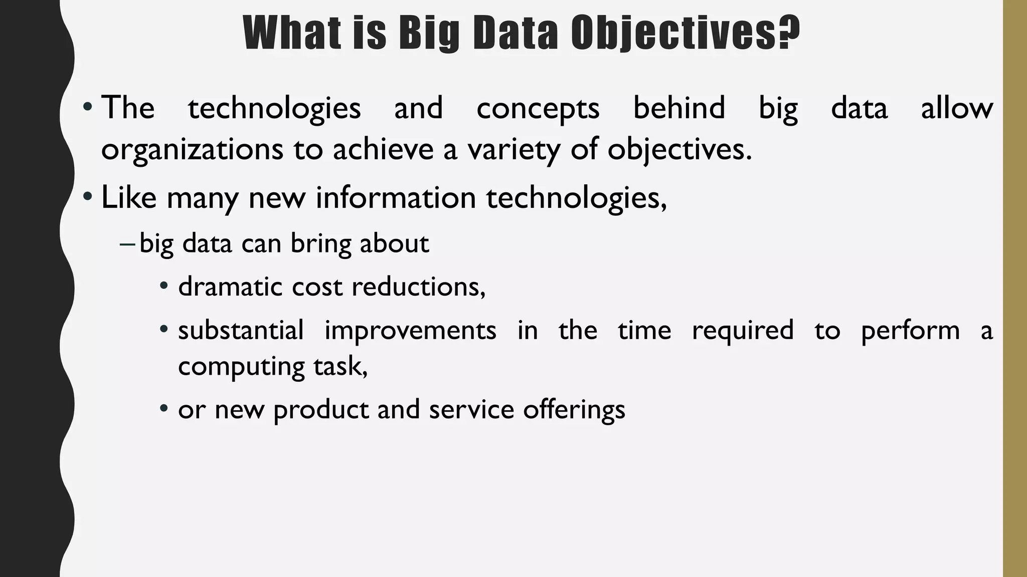 What is Big Data Objectives?
• The technologies and concepts behind big data allow
organizations to achieve a variety of objectives.
• Like many new information technologies,
–big data can bring about
• dramatic cost reductions,
• substantial improvements in the time required to perform a
computing task,
• or new product and service offerings
 