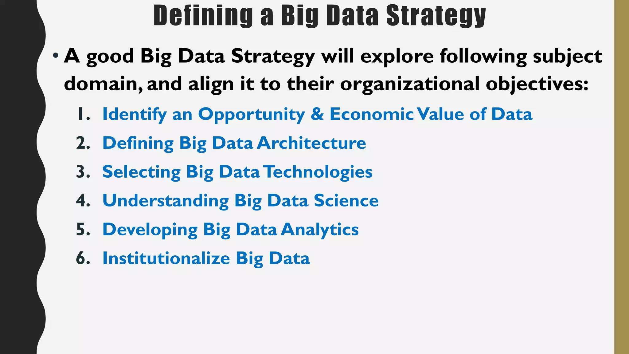 Defining a Big Data Strategy
• A good Big Data Strategy will explore following subject
domain, and align it to their organizational objectives:
1. Identify an Opportunity & EconomicValue of Data
2. Defining Big Data Architecture
3. Selecting Big DataTechnologies
4. Understanding Big Data Science
5. Developing Big Data Analytics
6. Institutionalize Big Data
 