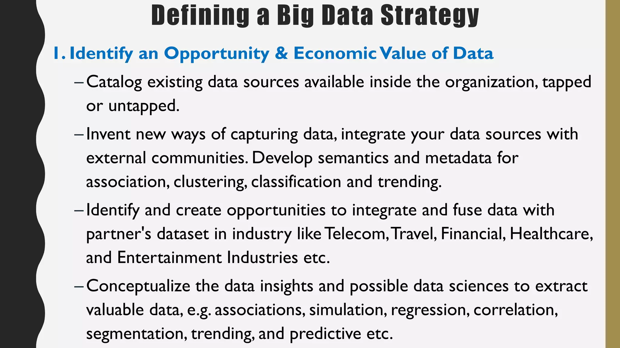 Defining a Big Data Strategy
1. Identify an Opportunity & EconomicValue of Data
–Catalog existing data sources available inside the organization, tapped
or untapped.
–Invent new ways of capturing data, integrate your data sources with
external communities. Develop semantics and metadata for
association, clustering, classification and trending.
–Identify and create opportunities to integrate and fuse data with
partner's dataset in industry likeTelecom,Travel, Financial, Healthcare,
and Entertainment Industries etc.
–Conceptualize the data insights and possible data sciences to extract
valuable data, e.g. associations, simulation, regression, correlation,
segmentation, trending, and predictive etc.
 