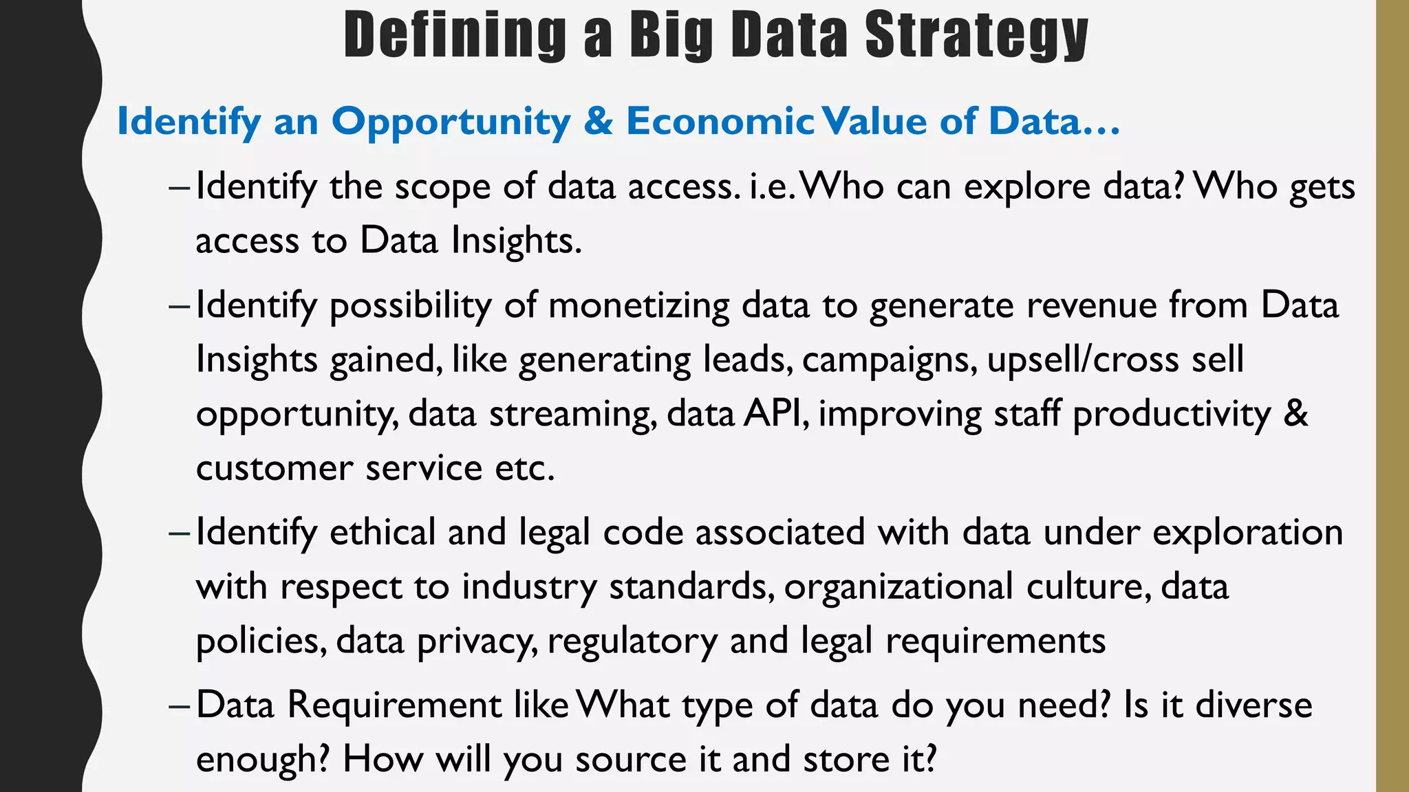 Defining a Big Data Strategy
Identify an Opportunity & EconomicValue of Data…
–Identify the scope of data access. i.e.Who can explore data? Who gets
access to Data Insights.
–Identify possibility of monetizing data to generate revenue from Data
Insights gained, like generating leads, campaigns, upsell/cross sell
opportunity, data streaming, data API, improving staff productivity &
customer service etc.
–Identify ethical and legal code associated with data under exploration
with respect to industry standards, organizational culture, data
policies, data privacy, regulatory and legal requirements
–Data Requirement likeWhat type of data do you need? Is it diverse
enough? How will you source it and store it?
 