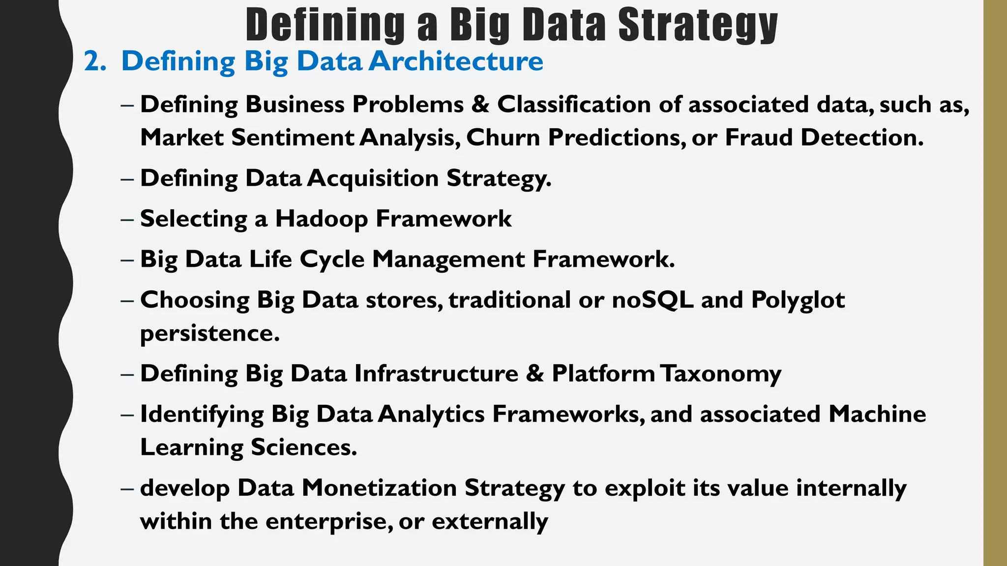 Defining a Big Data Strategy
2. Defining Big Data Architecture
– Defining Business Problems & Classification of associated data, such as,
Market Sentiment Analysis, Churn Predictions, or Fraud Detection.
– Defining Data Acquisition Strategy.
– Selecting a Hadoop Framework
– Big Data Life Cycle Management Framework.
– Choosing Big Data stores, traditional or noSQL and Polyglot
persistence.
– Defining Big Data Infrastructure & PlatformTaxonomy
– Identifying Big Data Analytics Frameworks, and associated Machine
Learning Sciences.
– develop Data Monetization Strategy to exploit its value internally
within the enterprise, or externally
 