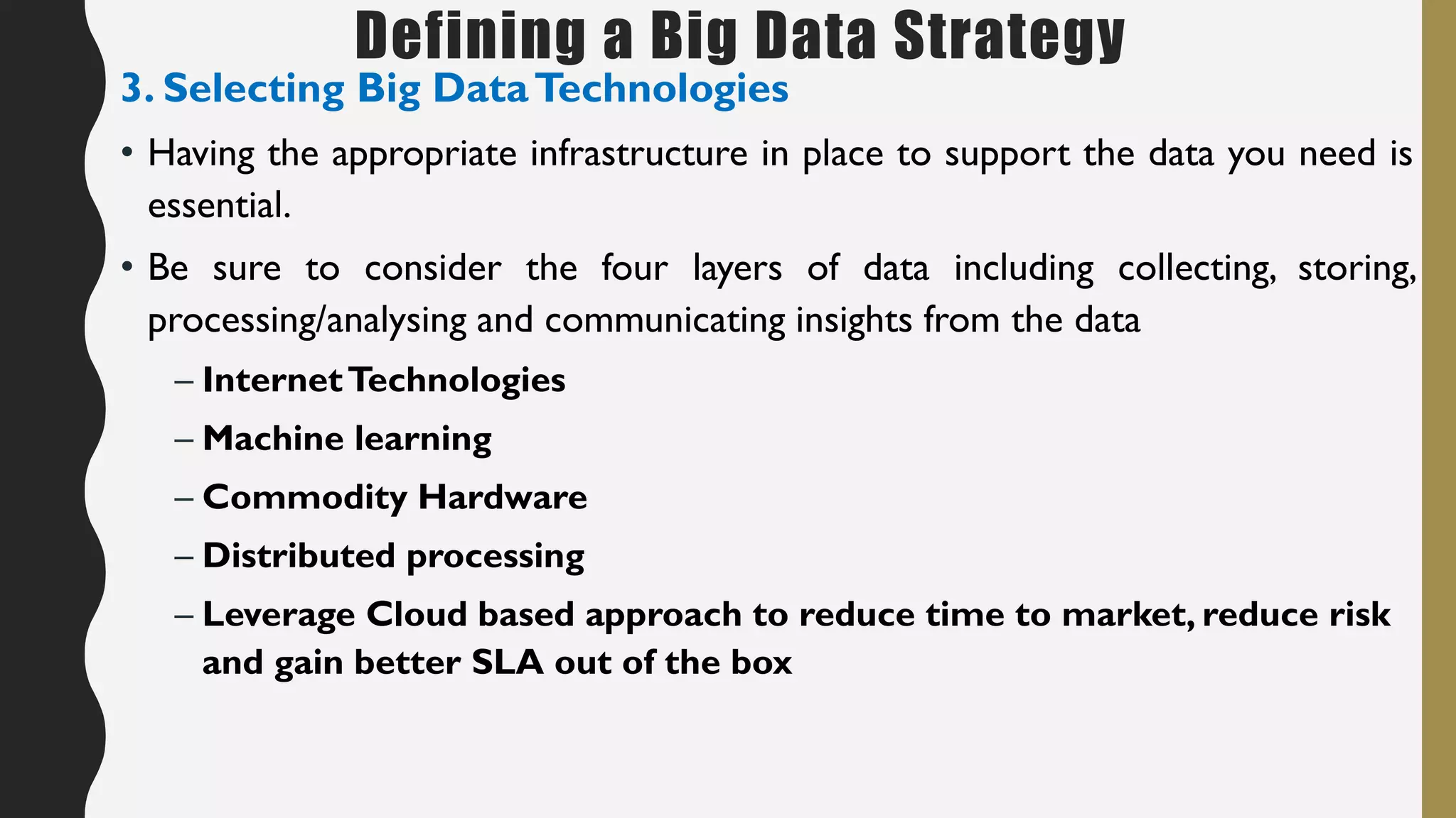Defining a Big Data Strategy
3. Selecting Big DataTechnologies
• Having the appropriate infrastructure in place to support the data you need is
essential.
• Be sure to consider the four layers of data including collecting, storing,
processing/analysing and communicating insights from the data
– InternetTechnologies
– Machine learning
– Commodity Hardware
– Distributed processing
– Leverage Cloud based approach to reduce time to market, reduce risk
and gain better SLA out of the box
 