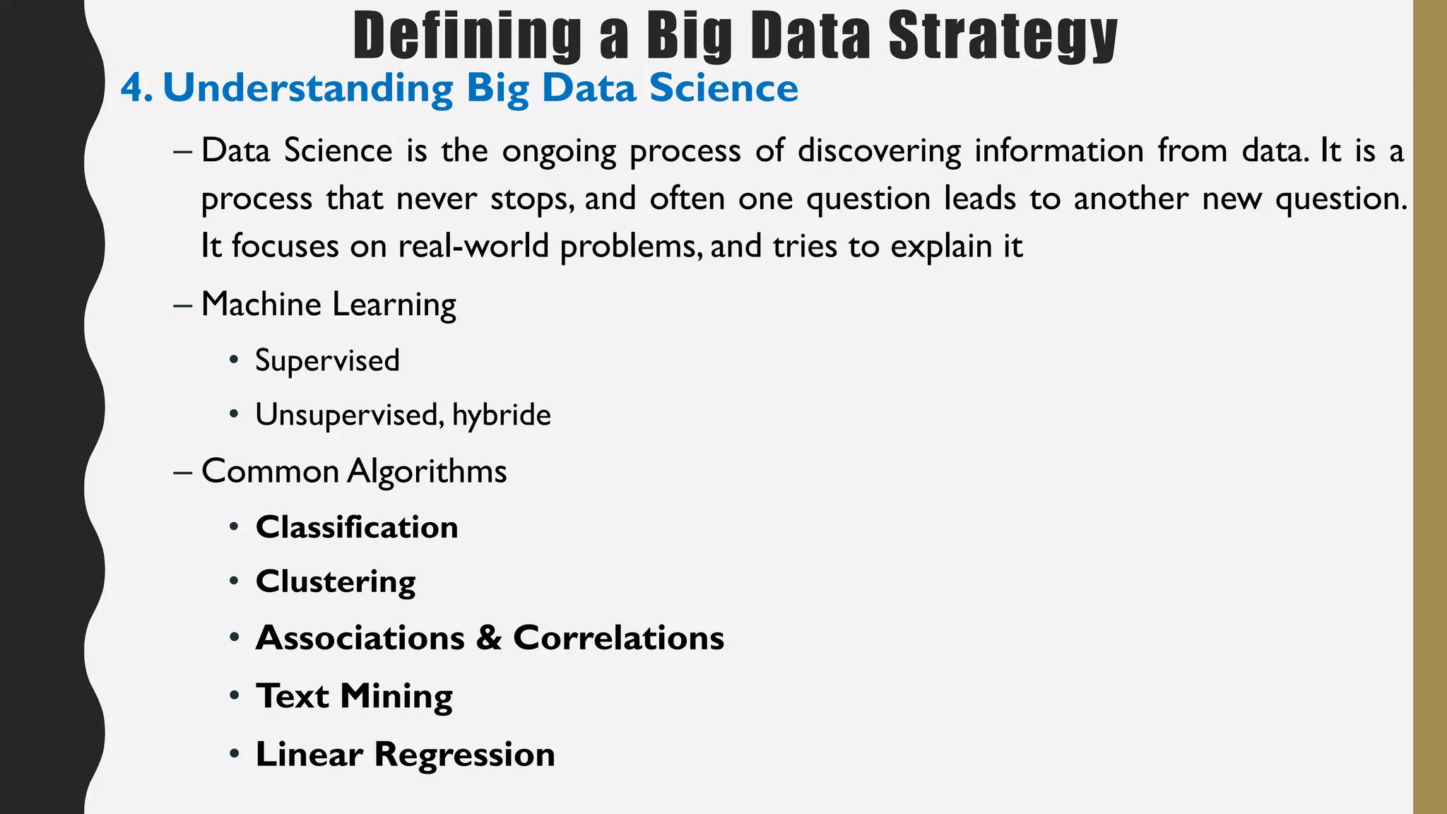 Defining a Big Data Strategy
4. Understanding Big Data Science
– Data Science is the ongoing process of discovering information from data. It is a
process that never stops, and often one question leads to another new question.
It focuses on real-world problems, and tries to explain it
– Machine Learning
• Supervised
• Unsupervised, hybride
– Common Algorithms
• Classification
• Clustering
• Associations & Correlations
• Text Mining
• Linear Regression
 