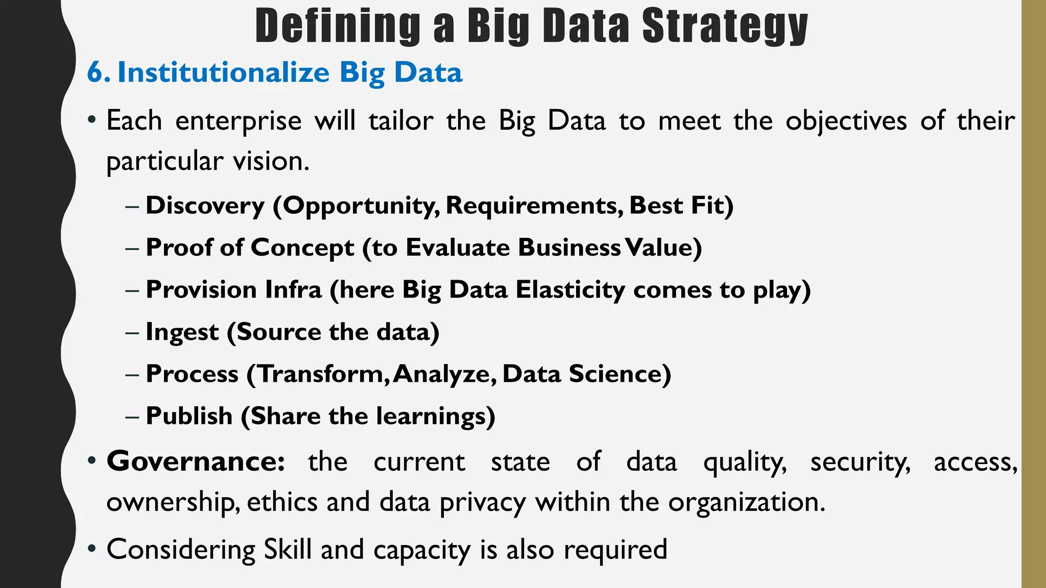 Defining a Big Data Strategy
6. Institutionalize Big Data
• Each enterprise will tailor the Big Data to meet the objectives of their
particular vision.
– Discovery (Opportunity, Requirements, Best Fit)
– Proof of Concept (to Evaluate BusinessValue)
– Provision Infra (here Big Data Elasticity comes to play)
– Ingest (Source the data)
– Process (Transform,Analyze, Data Science)
– Publish (Share the learnings)
• Governance: the current state of data quality, security, access,
ownership, ethics and data privacy within the organization.
• Considering Skill and capacity is also required
 
