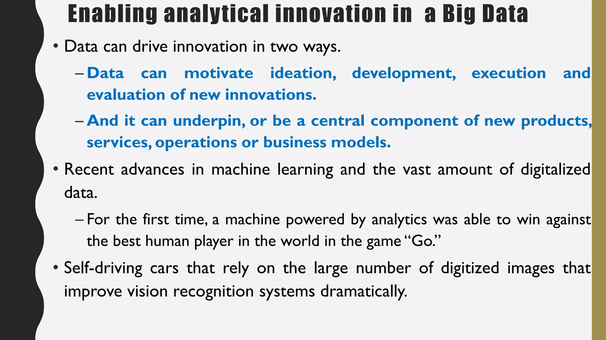 Enabling analytical innovation in a Big Data
• Data can drive innovation in two ways.
– Data can motivate ideation, development, execution and
evaluation of new innovations.
– And it can underpin, or be a central component of new products,
services, operations or business models.
• Recent advances in machine learning and the vast amount of digitalized
data.
– For the first time, a machine powered by analytics was able to win against
the best human player in the world in the game “Go.”
• Self-driving cars that rely on the large number of digitized images that
improve vision recognition systems dramatically.
 
