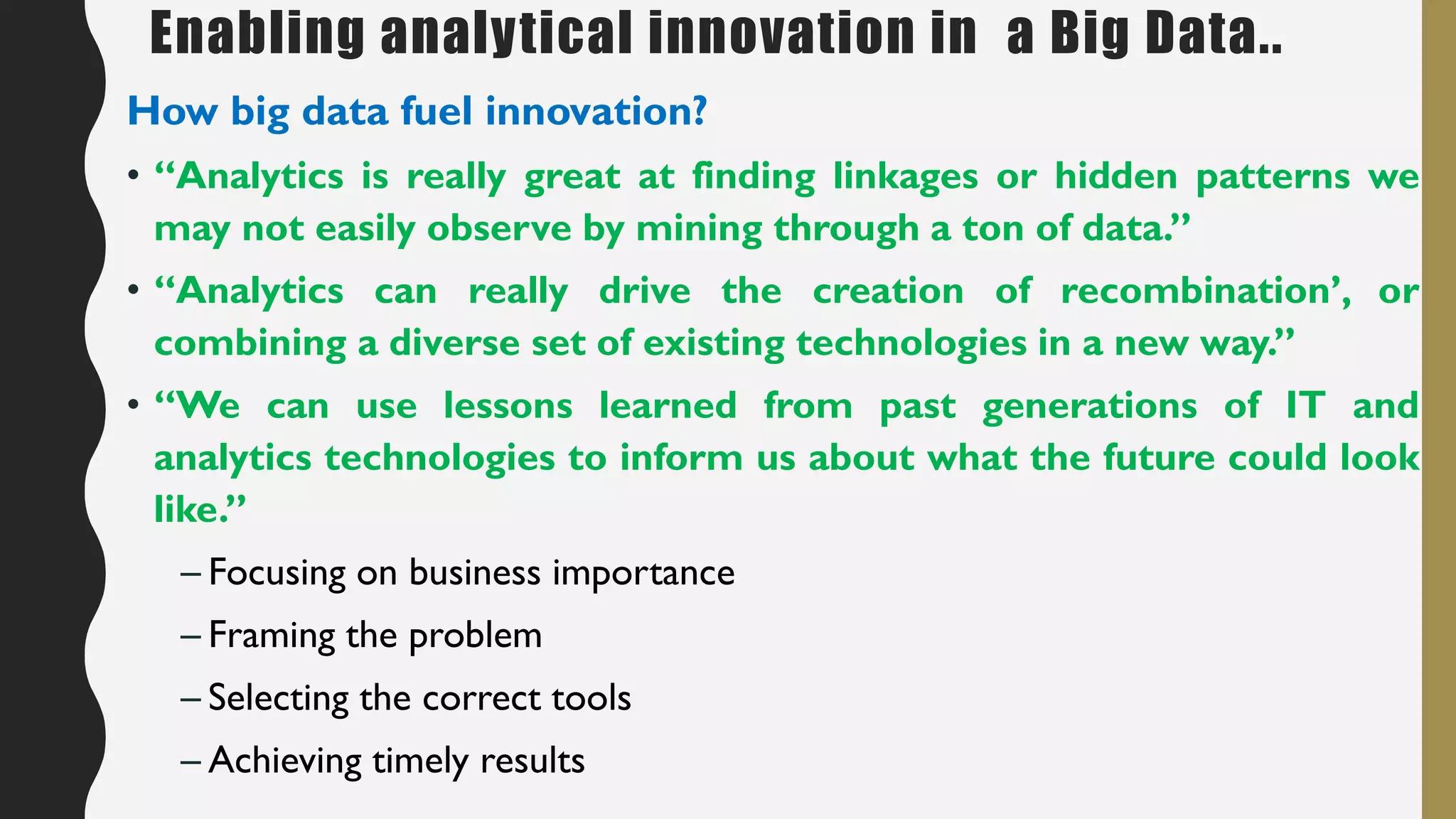 Enabling analytical innovation in a Big Data..
How big data fuel innovation?
• “Analytics is really great at finding linkages or hidden patterns we
may not easily observe by mining through a ton of data.”
• “Analytics can really drive the creation of recombination’, or
combining a diverse set of existing technologies in a new way.”
• “We can use lessons learned from past generations of IT and
analytics technologies to inform us about what the future could look
like.”
– Focusing on business importance
– Framing the problem
– Selecting the correct tools
– Achieving timely results
 