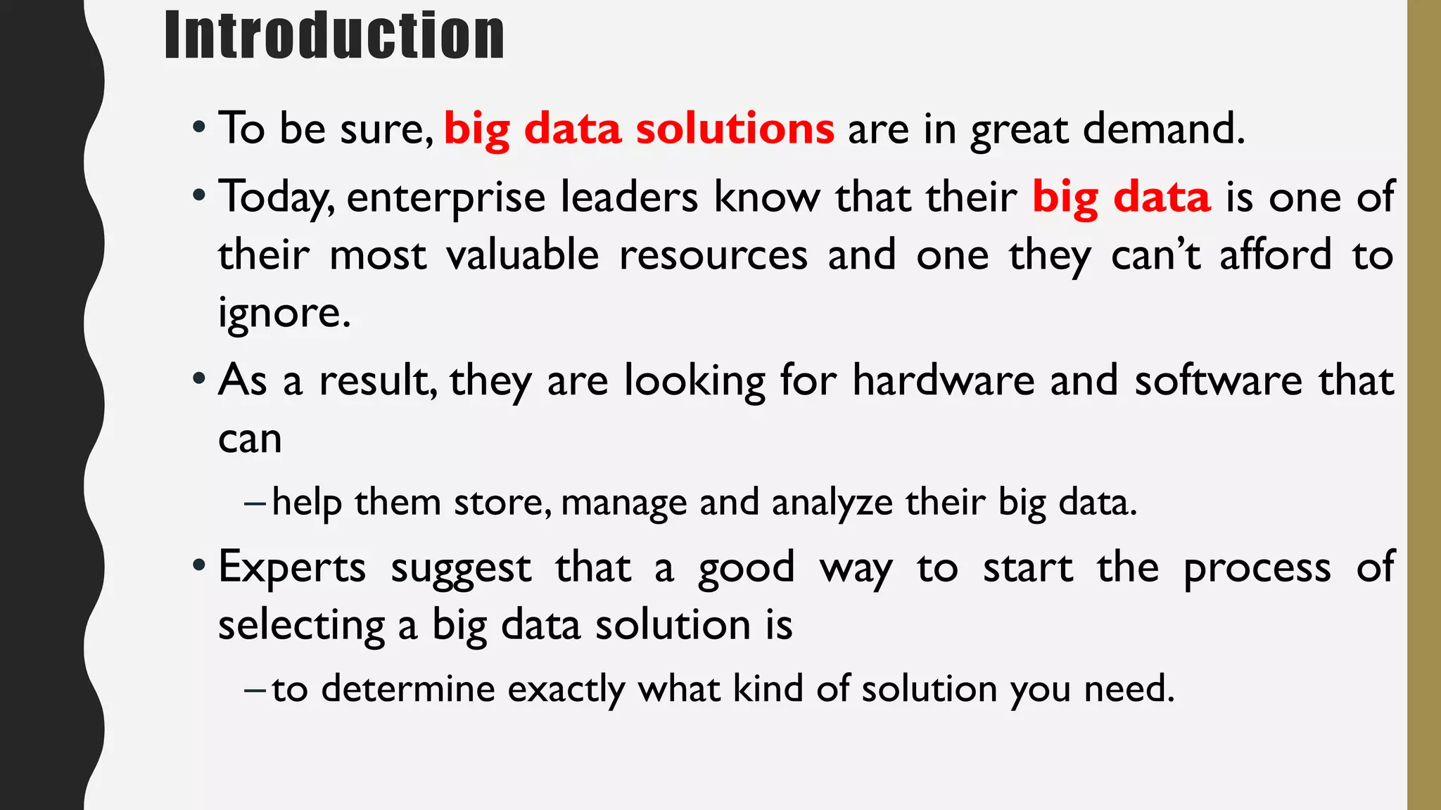 Introduction
• To be sure, big data solutions are in great demand.
• Today, enterprise leaders know that their big data is one of
their most valuable resources and one they can’t afford to
ignore.
• As a result, they are looking for hardware and software that
can
–help them store, manage and analyze their big data.
• Experts suggest that a good way to start the process of
selecting a big data solution is
–to determine exactly what kind of solution you need.
 