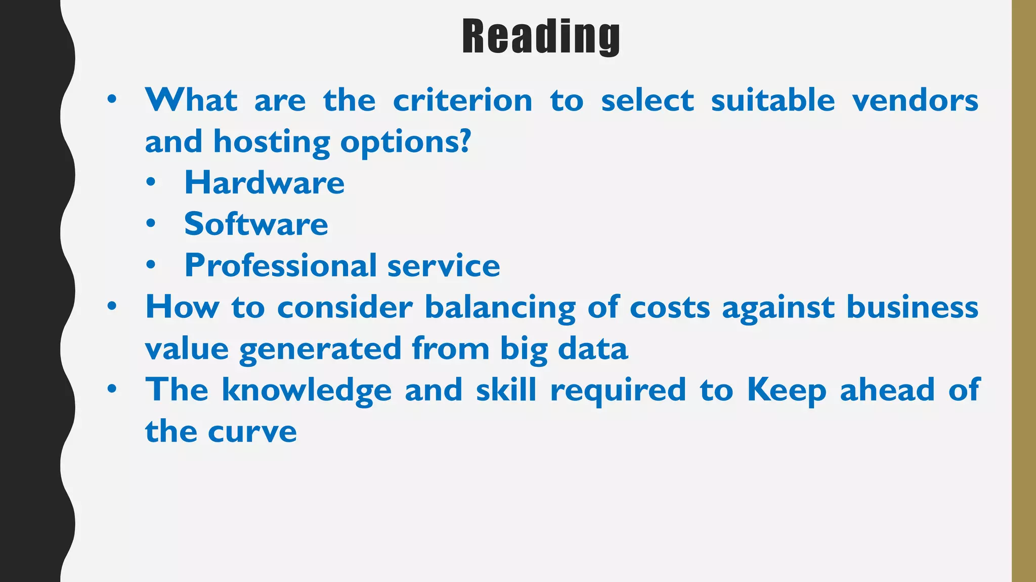 Reading
• What are the criterion to select suitable vendors
and hosting options?
• Hardware
• Software
• Professional service
• How to consider balancing of costs against business
value generated from big data
• The knowledge and skill required to Keep ahead of
the curve
 