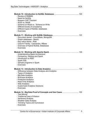 Big Data Technologies • HADOOP • Analytics IICA
Centre for e-Governance • Indian Institute of Corporate Affairs 5
Module 10 - Introduction to NoSQL Databases................................................ 120
- Review of RDBMS
- Need for NoSQL
- Brewers CAP Theorem
- ACID vs. BASE
- Schema on Read vs. Schema on Write
- Different levels of consistency
- Different types of NoSQL databases
- Exercises
Module 11 - Working with NoSQL Databases................................................... 123
- Document stores - CouchBase, MongoDB
- Graph databases - Neo4J
- Key-value stores - Riak
- Column Family - Cassandra, HBase
- Overview of Hybrid NoSQL Databases
- Exercises
Module 12 - Working with Apache Spark.......................................................... 130
- Understanding Spark Architecture
- Comparing Hadoop and Spark
- Introduction to RDD
- Spark SQL
- Sample programs in Spark
- Exercises
Module 13 - Introduction to Data Analytics ...................................................... 138
- Difference between Data Analysis and Analytics
- Types of Analytics
- Big Data Analytics
- Business Analytics
- Predictive Analytics
- Real-Time Analytics
- Web Analytics
- Customized Analytics Solutions
- Exercises
Module 14 - Big Data Proof of Concepts and Use Cases ................................ 155
- Text Mining
- Traditional case of Watson
- Sentiment Analysis
- Weather Data Analysis
- Trending Topics and Conclusion
- Exercises
 