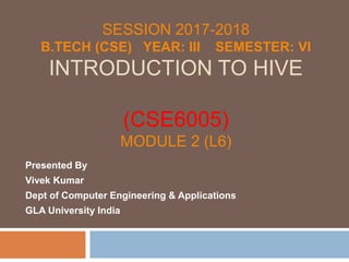 SESSION 2017-2018
B.TECH (CSE) YEAR: III SEMESTER: VI
INTRODUCTION TO HIVE
(CSE6005)
MODULE 2 (L6)
Presented By
Vivek Kumar
Dept of Computer Engineering & Applications
GLA University India
 