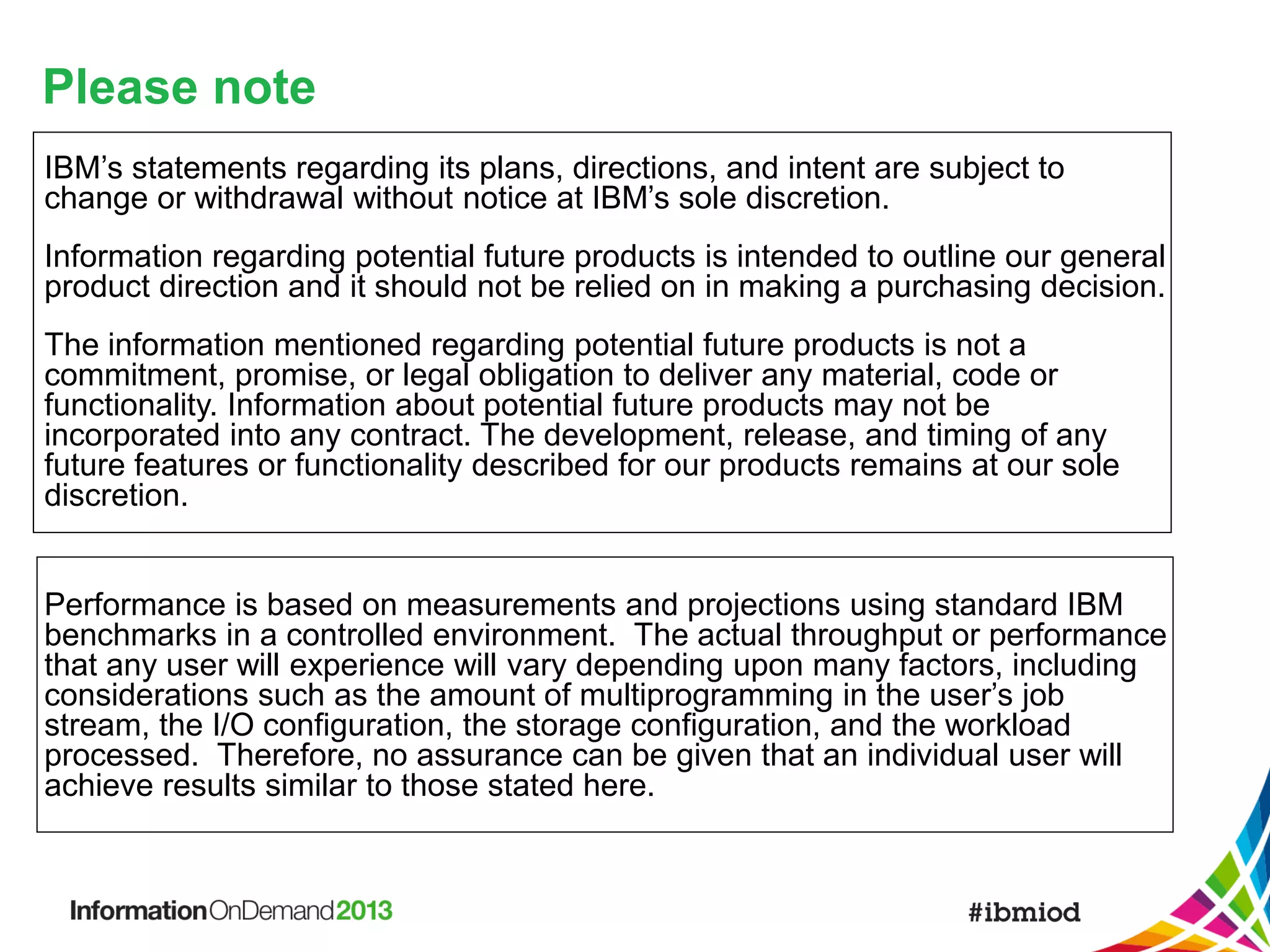 Please note
IBM’s statements regarding its plans, directions, and intent are subject to
change or withdrawal without notice at IBM’s sole discretion.
Information regarding potential future products is intended to outline our general
product direction and it should not be relied on in making a purchasing decision.

The information mentioned regarding potential future products is not a
commitment, promise, or legal obligation to deliver any material, code or
functionality. Information about potential future products may not be
incorporated into any contract. The development, release, and timing of any
future features or functionality described for our products remains at our sole
discretion.

Performance is based on measurements and projections using standard IBM
benchmarks in a controlled environment. The actual throughput or performance
that any user will experience will vary depending upon many factors, including
considerations such as the amount of multiprogramming in the user’s job
stream, the I/O configuration, the storage configuration, and the workload
processed. Therefore, no assurance can be given that an individual user will
achieve results similar to those stated here.

 