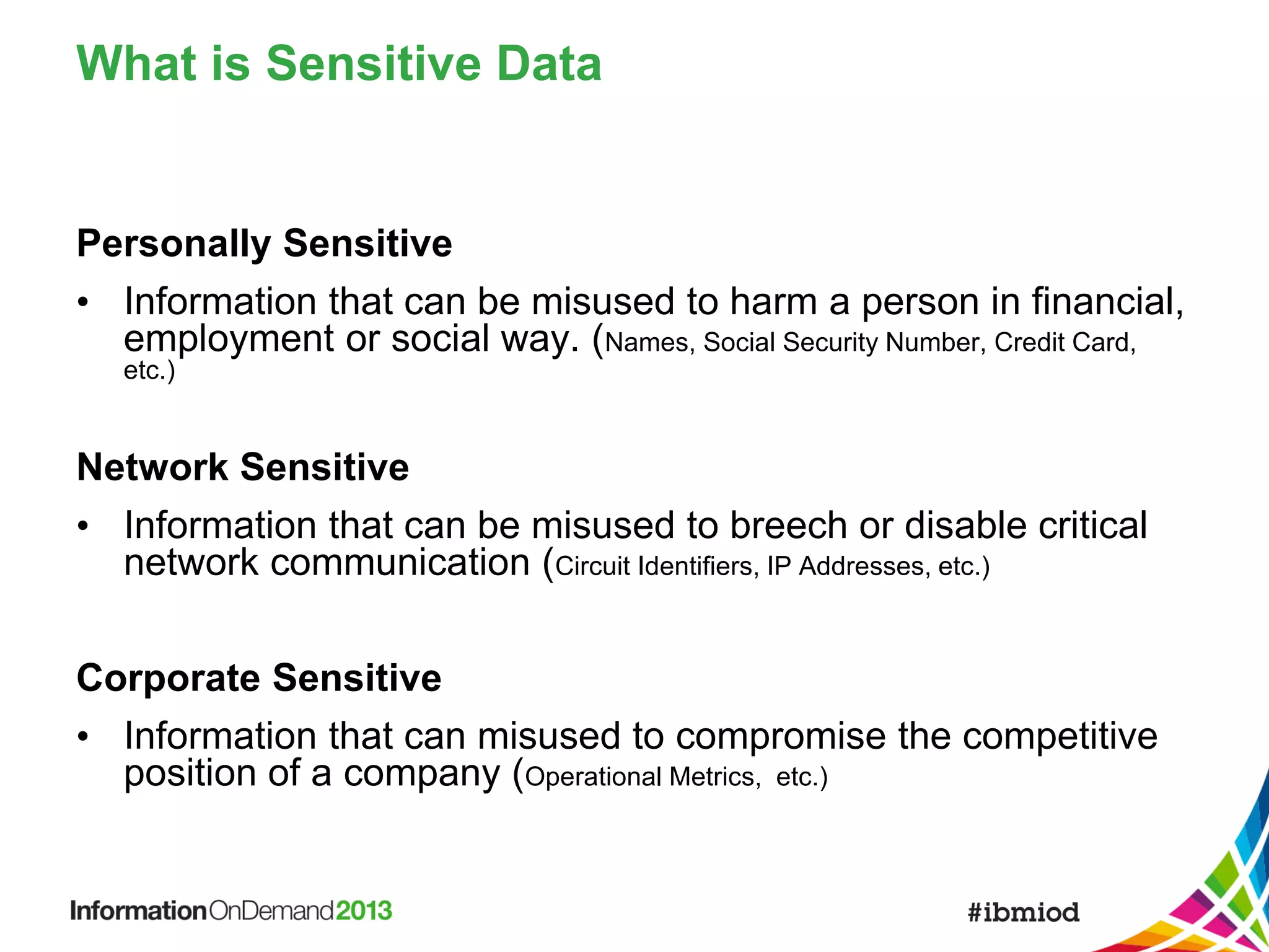 What is Sensitive Data

Personally Sensitive
• Information that can be misused to harm a person in financial,
employment or social way. (Names, Social Security Number, Credit Card,
etc.)

Network Sensitive
• Information that can be misused to breech or disable critical
network communication (Circuit Identifiers, IP Addresses, etc.)
Corporate Sensitive
• Information that can misused to compromise the competitive
position of a company (Operational Metrics, etc.)

 
