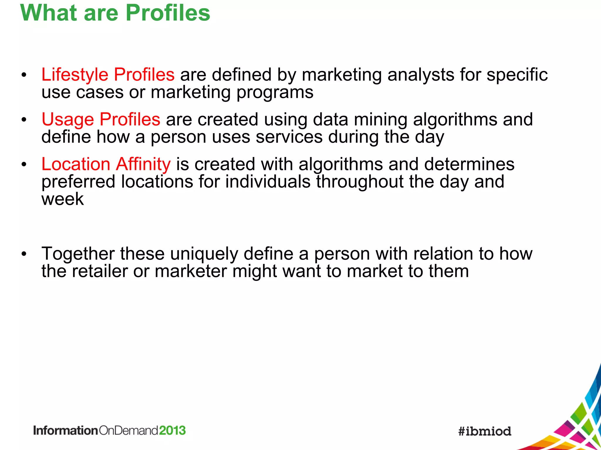 What are Profiles
• Lifestyle Profiles are defined by marketing analysts for specific
use cases or marketing programs
• Usage Profiles are created using data mining algorithms and
define how a person uses services during the day
• Location Affinity is created with algorithms and determines
preferred locations for individuals throughout the day and
week
• Together these uniquely define a person with relation to how
the retailer or marketer might want to market to them

 